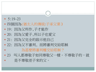  5:19-23
 四個因為(猶太人的傳統:子承父業 )
 19: 因為父所作,子才能作
 20: 因為父愛子,所以子也愛父
 21: 因為父完全的啟示他自己
 22: 因為父不審判, 而將審判交給耶穌

為甚麼將審判權交給耶穌？
 23 叫人都尊敬子如同尊敬父一樣。不尊敬子的，就

是不尊敬差子來的父。


 
