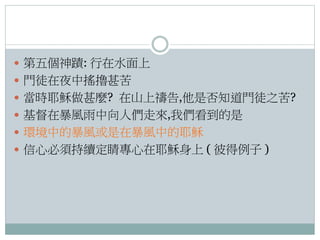  第五個神蹟: 行在水面上
 門徒在夜中搖擼甚苦
 當時耶穌做甚麼? 在山上禱告,他是否知道門徒之苦?
 基督在暴風雨中向人們走來,我們看到的是
 環境中的暴風或是在暴風中的耶穌
 信心必須持續定睛專心在耶穌身上 ( 彼得例子 )

 