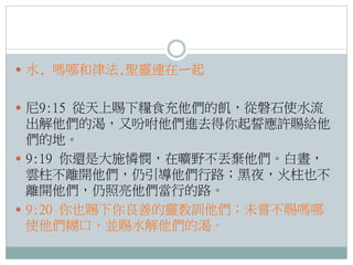  水, 嗎哪和律法,聖靈連在ㄧ起
 尼9:15 從天上賜下糧食充他們的飢，從磐石使水流

出解他們的渴，又吩咐他們進去得你起誓應許賜給他
們的地。
 9:19 你還是大施憐憫，在曠野不丟棄他們。白晝，
雲柱不離開他們，仍引導他們行路；黑夜，火柱也不
離開他們，仍照亮他們當行的路。
 9:20 你也賜下你良善的靈教訓他們；未嘗不賜嗎哪
使他們糊口，並賜水解他們的渴。

 