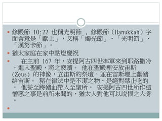  修殿節 10:22 也稱光明節 , 修殿節（Hanukkah）字

面含意是「獻上」，又稱「燭光節」、「光明節」、
「漢努卡節」。
 猶太家庭在家中點燈慶祝

在主前 167 年，安提阿古四世率軍來到耶路撒冷
，進入聖殿，將之褻瀆。 他在聖殿裡安放宙斯
(Zeus) 的神像，立宙斯的祭壇，並在宙斯壇上獻豬
給宙斯。 豬在律法中是不潔之物、是絕對禁止吃的
。 他甚至將豬血帶入至聖所。 安提阿古四世所作這
憎惡之事是前所未聞的，猶太人對他可以說恨之入骨
。


 