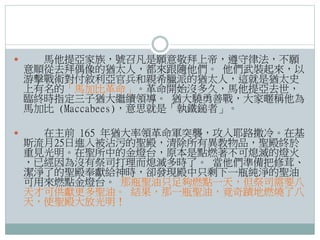 

馬他提亞家族，號召凡是願意敬拜上帝，遵守律法，不願
意順從去拜偶像的猶太人，都來跟隨他們。 他們武裝起來，以
游擊戰術對付敘利亞官兵和親希臘派的猶太人，這就是猶太史
上有名的「馬加比革命」。革命開始沒多久，馬他提亞去世，
臨終時指定三子猶大繼續領導。 猶大驍勇善戰，大家暱稱他為
馬加比 (Maccabees)，意思就是「執鐵鎚者」。



在主前 165 年猶大率領革命軍突襲，攻入耶路撒冷。在基
斯流月25日進入被沾污的聖殿，清除所有異教物品，聖殿終於
重見光明。在聖所中的金燈台，原本是點燃著不可熄滅的燈火
，已經因為沒有祭司打理而熄滅多時了。 當他們準備把修茸、
潔淨了的聖殿奉獻給神時，卻發現殿中只剩下一瓶純淨的聖油
可用來燃點金燈台。 那瓶聖油只足夠燃點一天，但祭司需要八
天才可供獻更多聖油。 結果，那一瓶聖油，竟奇蹟地燃燒了八
天，使聖殿大放光明！

 