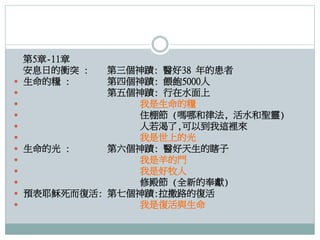 第5章-11章
安息日的衝突 :
 生命的糧 :

第三個神蹟: 醫好38 年的患者
第四個神蹟: 餵飽5000人

第五個神蹟: 行在水面上

我是生命的糧

住棚節 (嗎哪和律法, 活水和聖靈)

人若渴了,可以到我這裡來

我是世上的光
 生命的光 :
第六個神蹟: 醫好天生的瞎子

我是羊的門

我是好牧人

修殿節 (全新的奉獻)
 預表耶穌死而復活: 第七個神蹟:拉撒路的復活

我是復活與生命

 