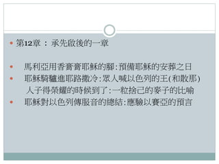  第12章 : 承先啟後的一章




馬利亞用香膏膏耶穌的腳:預備耶穌的安葬之日
耶穌騎驢進耶路撒冷:眾人喊以色列的王(和散那)
人子得榮耀的時候到了:一粒捨己的麥子的比喻
耶穌對以色列傳服音的總結:應驗以賽亞的預言

 