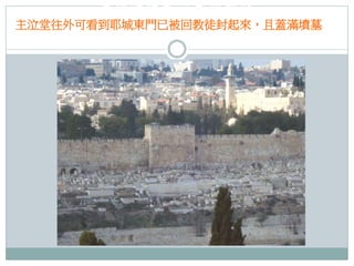 主泣堂往外可看到耶城
主泣堂往外可看到耶城東門已被回教徒封起來，且蓋滿墳墓
東門已被回教徒封起來，且蓋滿墳墓

 