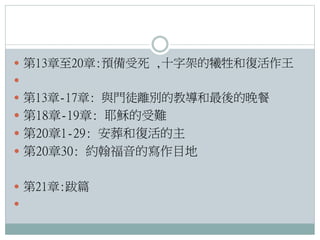  第13章至20章:預備受死 ,十字架的犧牲和復活作王

 第13章-17章: 與門徒離別的教導和最後的晚餐

 第18章-19章: 耶穌的受難
 第20章1-29: 安葬和復活的主
 第20章30: 約翰福音的寫作目地
 第21章:跋篇


 