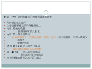 13章 - 17章 與門徒離別的教導和最後的晚餐














向神新百姓的啟示
生命是藉著神兒子的榮耀所建立
13章: 最後的晚餐
強調洗腳和彼此相愛
14章: 第一個告別談話
14:6 耶穌說：「我就是道路、真理、生命；若不藉著我，沒有人能到父
那裡去。
聖𩆜的功用
15 章-16：4 a: 第二個告別談話
15:1 我(耶穌)是真的葡萄樹
16：4b-33 : 第三個告別談話
類似於前兩次的談話
17 章:分離的禱告(大祭司的禱告)

 