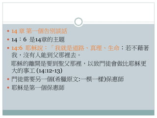  14 章 第一個告別談話
 14：6 是14章的主題
 14:6 耶穌說：「我就是道路、真理、生命；若不藉著

我，沒有人能到父那裡去。
耶穌的離開是要到聖父那裡，以致門徒會做比耶穌更
大的事工 (14:12-13)
 門徒需要另一個(希臘原文:一模一樣)保惠師
 耶穌是第一個保惠師

 