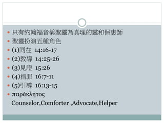  只有約翰福音稱聖靈為真理的靈和保惠師
 聖靈扮演五種角色
 (1)同在 14:16-17
 (2)教導 14:25-26
 (3)見證 15:26
 (4)指罪 16:7-11
 (5)引導 16:13-15

 παράκλητος

Counselor,Comforter ,Advocate,Helper

 