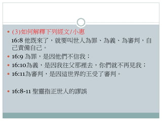  (3)如何解釋下列經文/小惠

16:8 他既來了，就要叫世人為罪、為義、為審判，自
己責備自己。
 16:9 為罪，是因他們不信我；
 16:10為義，是因我往父那裡去，你們就不再見我；
 16:11為審判，是因這世界的王受了審判。
 16:8-11 聖靈指正世人的謬誤

 