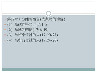  第17章：分離的禱告(大祭司的禱告)
 (1) 為祂的得榮 (17:1-5)
 (2) 為祂的門徒(17:6-19)
 (3) 為將來信祂的人(17:20-23)
 (4) 為所有信祂的人(17:24-26)

 