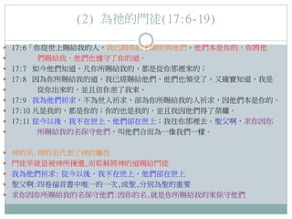 (2) 為祂的門徒(17:6-19)
 17:6「你從世上賜給我的人，我已將你的名顯明與他們。他們本是你的，你將他

 17:7
 17:8


 17:9
 17:10
 17:11


們賜給我，他們也遵守了你的道。
如今他們知道，凡你所賜給我的，都是從你那裡來的；
因為你所賜給我的道，我已經賜給他們，他們也領受了，又確實知道，我是
從你出來的，並且信你差了我來。
我為他們祈求，不為世人祈求，卻為你所賜給我的人祈求，因他們本是你的。
凡是我的，都是你的；你的也是我的，並且我因他們得了榮耀。
從今以後，我不在世上，他們卻在世上；我往你那裡去。聖父啊，求你因你
所賜給我的名保守他們，叫他們合而為一像我們一樣。

 神的名:神的名代表了神的屬性
 門徒早就是被神所揀選,而耶穌將神的道賜給門徒
 我為他們祈求: 從今以後，我不在世上，他們卻在世上
 聖父啊:四卷福音書中唯一的一次,成聖,分別為聖的重要
 求你因你所賜給我的名保守他們:因你的名,就是你所賜給我的來保守他們

 