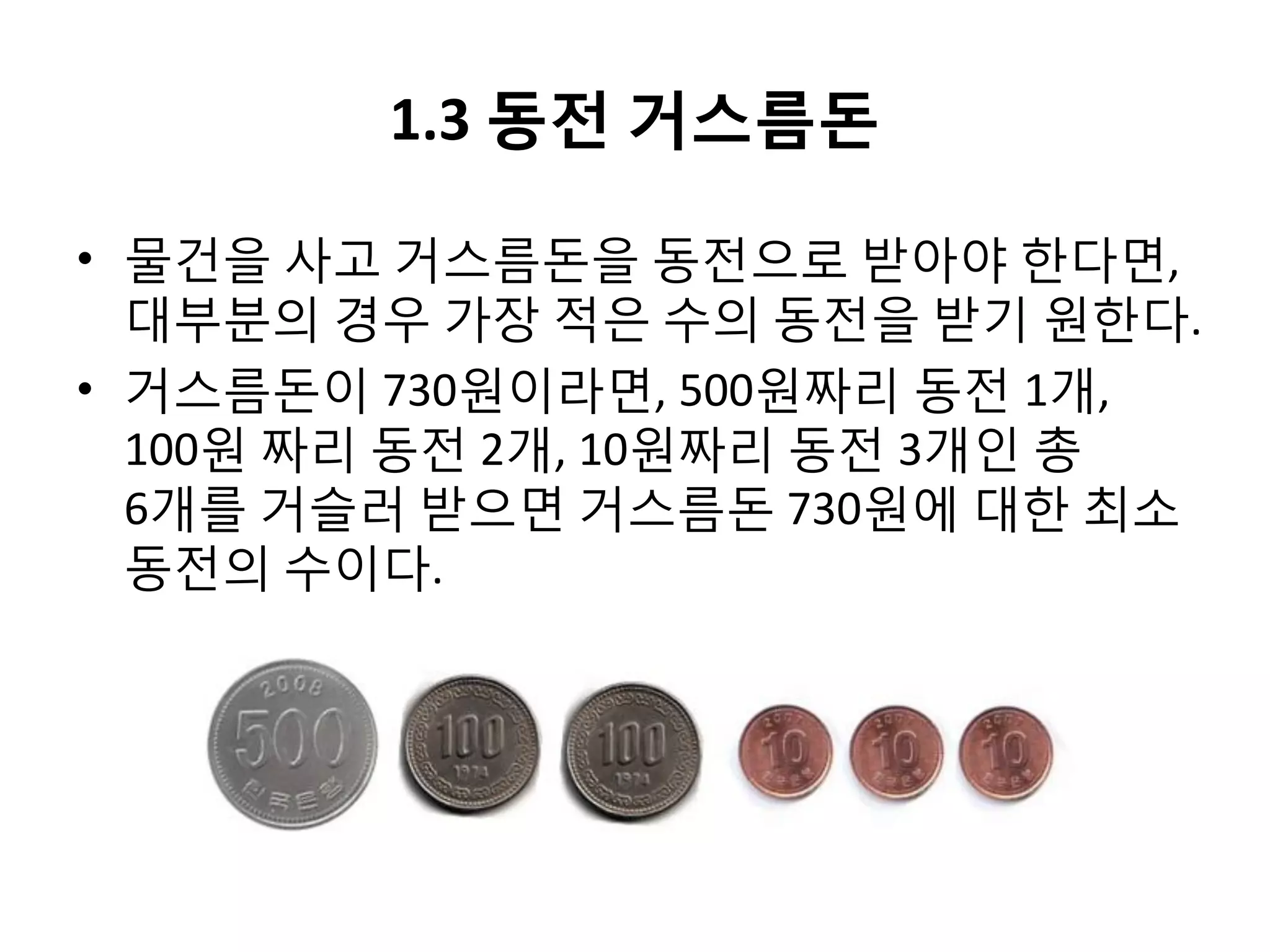 1.3 동전 거스름돈
• 물건을 사고 거스름돈을 동전으로 받아야 한다면,
대부분의 경우 가장 적은 수의 동전을 받기 원한다.
• 거스름돈이 730원이라면, 500원짜리 동전 1개,
100원 짜리 동전 2개, 10원짜리 동전 3개인 총
6개를 거슬러 받으면 거스름돈 730원에 대한 최소
동전의 수이다.

 