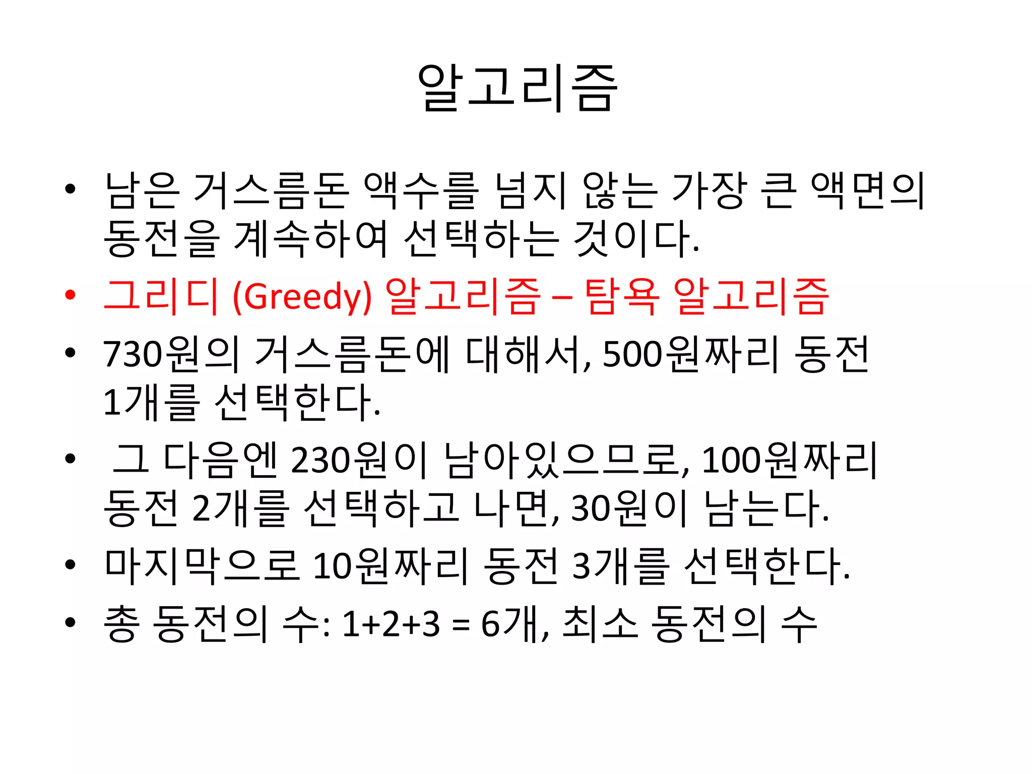 알고리즘
• 남은 거스름돈 액수를 넘지 않는 가장 큰 액면의
동전을 계속하여 선택하는 것이다.
• 그리디 (Greedy) 알고리즘 – 탐욕 알고리즘
• 730원의 거스름돈에 대해서, 500원짜리 동전
1개를 선택한다.
• 그 다음엔 230원이 남아있으므로, 100원짜리
동전 2개를 선택하고 나면, 30원이 남는다.
• 마지막으로 10원짜리 동전 3개를 선택한다.
• 총 동전의 수: 1+2+3 = 6개, 최소 동전의 수

 