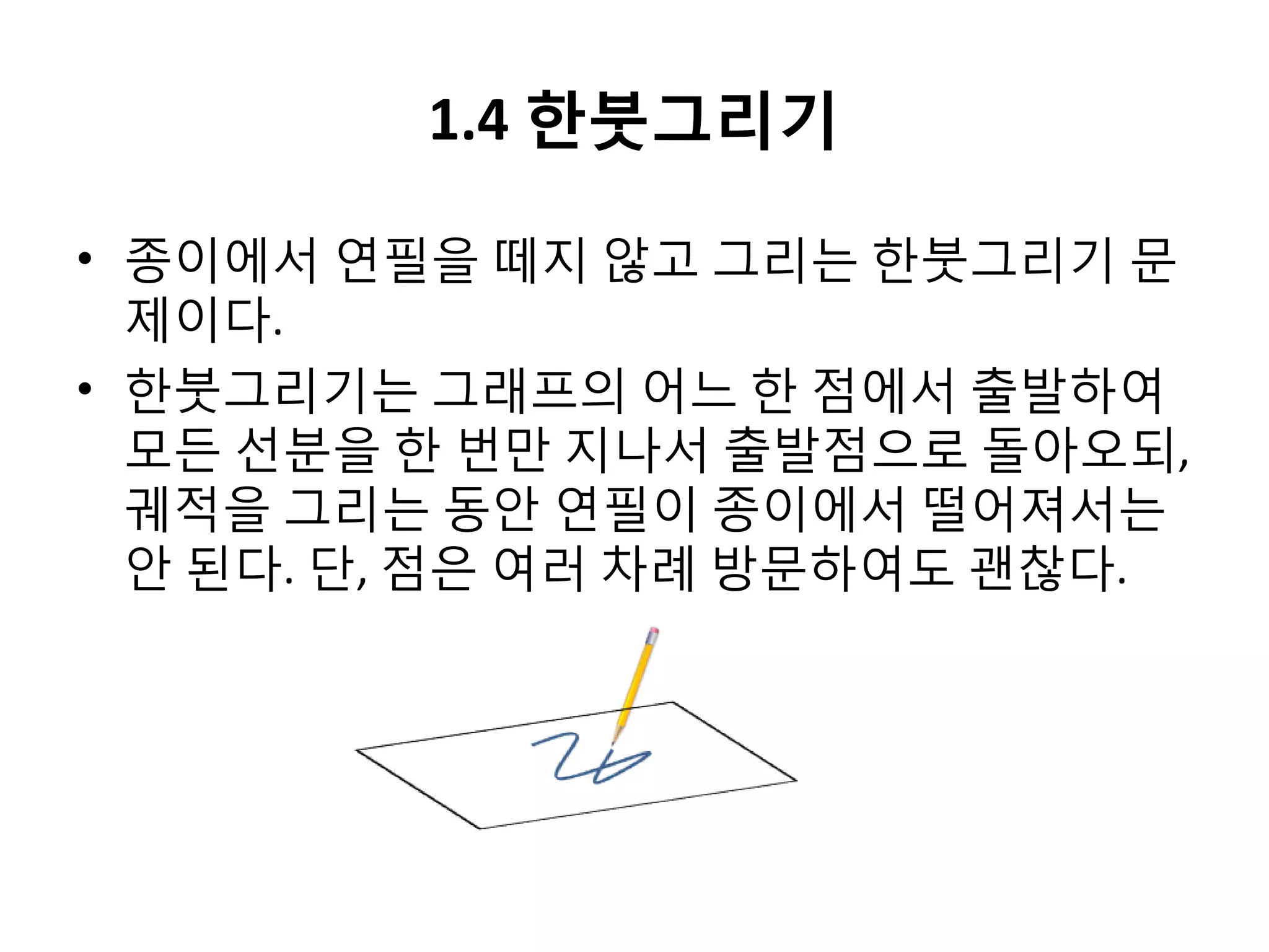 1.4 한붓그리기
• 종이에서 연필을 떼지 않고 그리는 한붓그리기 문
제이다.
• 한붓그리기는 그래프의 어느 한 점에서 출발하여
모든 선분을 한 번만 지나서 출발점으로 돌아오되,
궤적을 그리는 동안 연필이 종이에서 떨어져서는
안 된다. 단, 점은 여러 차례 방문하여도 괜찮다.

 