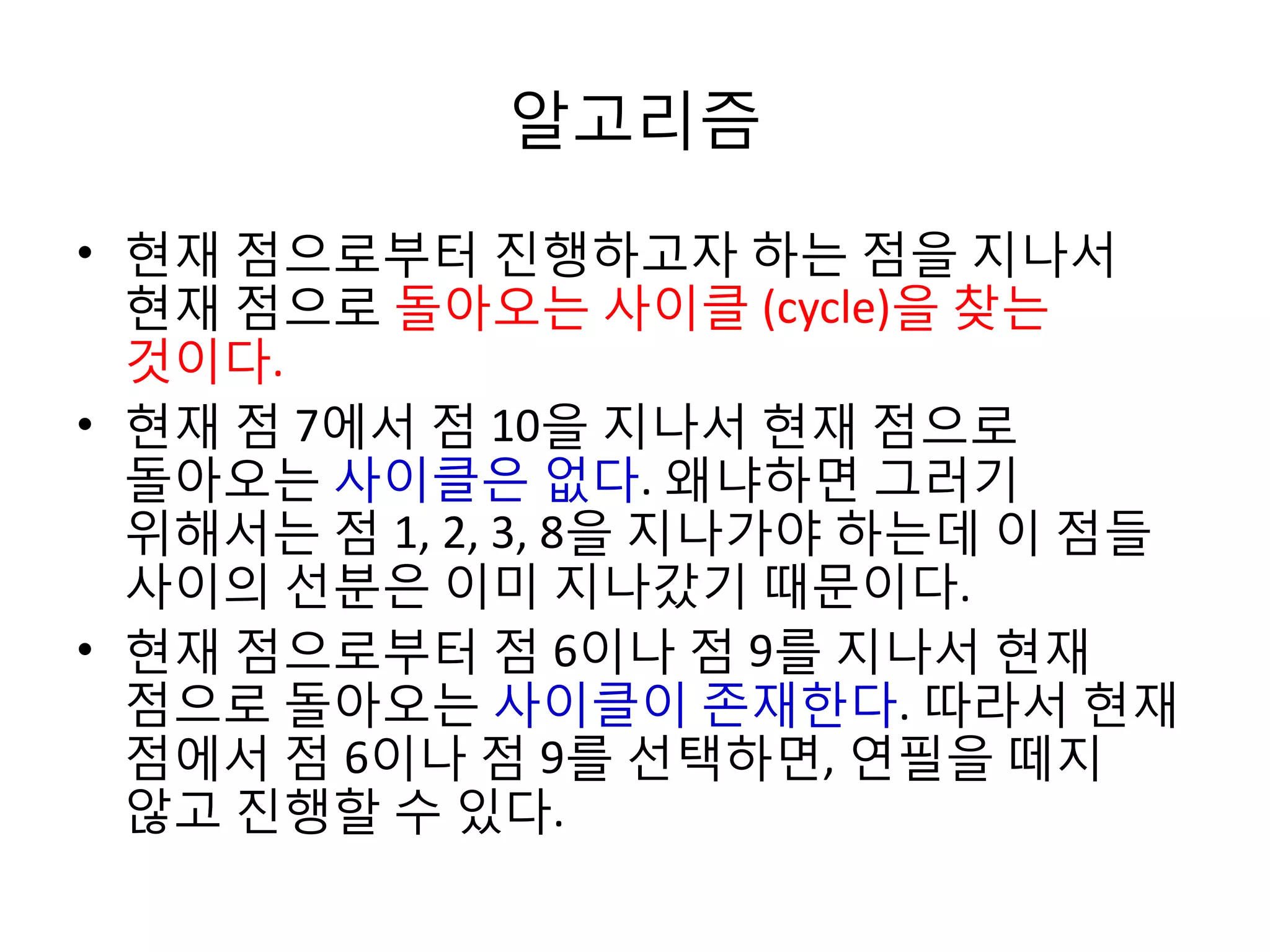 알고리즘
• 현재 점으로부터 진행하고자 하는 점을 지나서
현재 점으로 돌아오는 사이클 (cycle)을 찾는
것이다.
• 현재 점 7에서 점 10을 지나서 현재 점으로
돌아오는 사이클은 없다. 왜냐하면 그러기
위해서는 점 1, 2, 3, 8을 지나가야 하는데 이 점들
사이의 선분은 이미 지나갔기 때문이다.
• 현재 점으로부터 점 6이나 점 9를 지나서 현재
점으로 돌아오는 사이클이 존재한다. 따라서 현재
점에서 점 6이나 점 9를 선택하면, 연필을 떼지
않고 진행할 수 있다.

 
