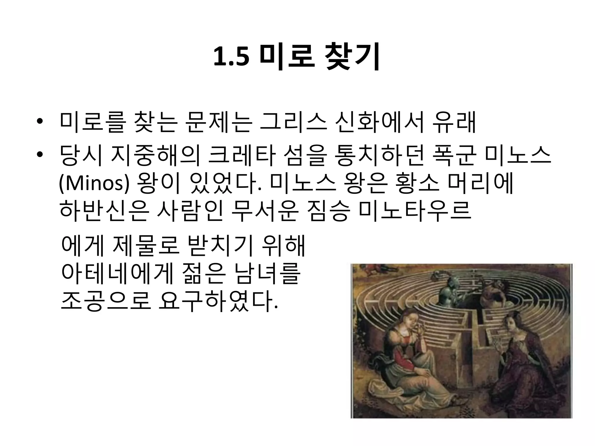 1.5 미로 찾기
• 미로를 찾는 문제는 그리스 신화에서 유래
• 당시 지중해의 크레타 섬을 통치하던 폭군 미노스
(Minos) 왕이 있었다. 미노스 왕은 황소 머리에
하반신은 사람인 무서운 짐승 미노타우르
에게 제물로 받치기 위해
아테네에게 젊은 남녀를
조공으로 요구하였다.

 