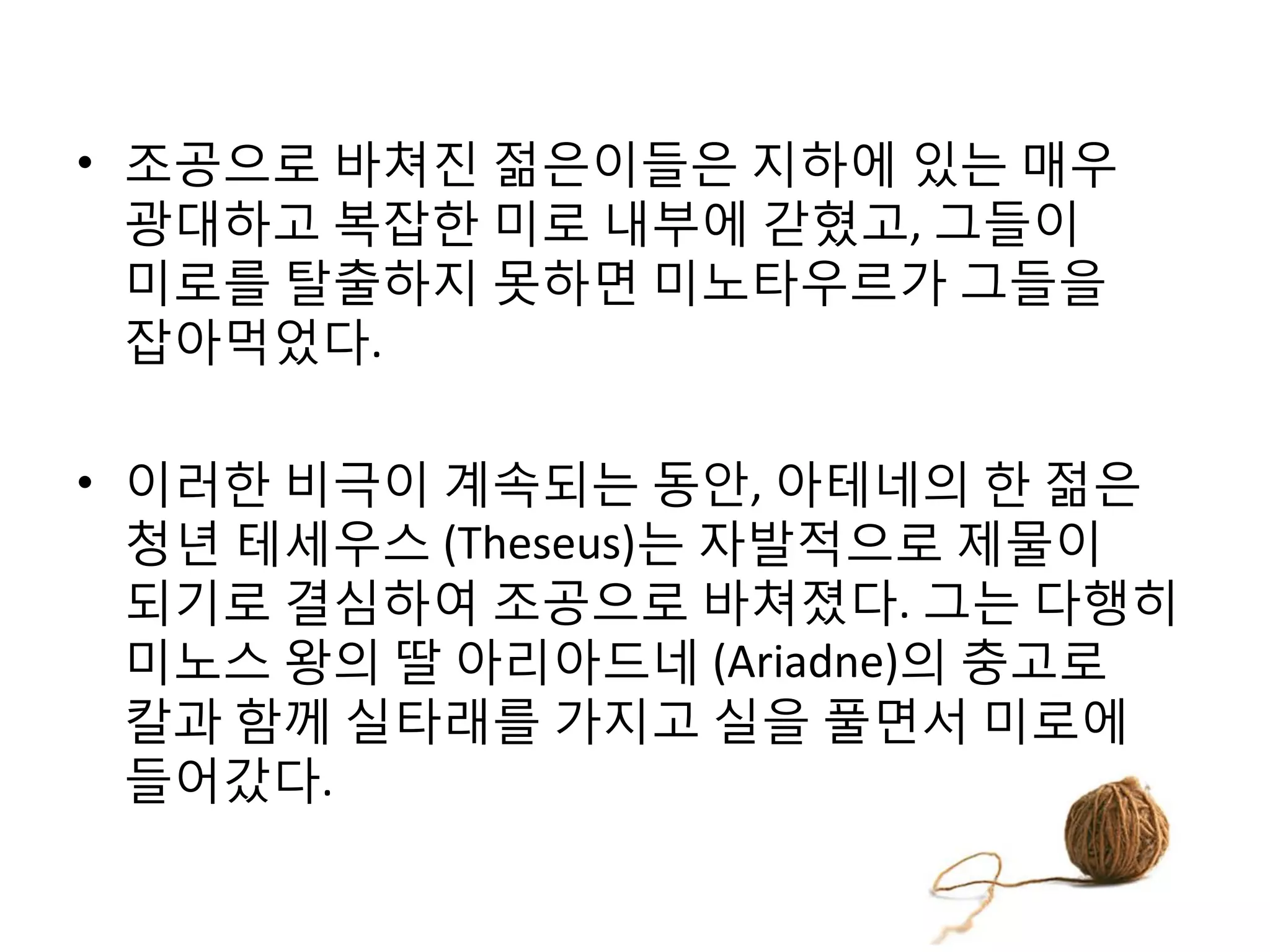 • 조공으로 바쳐진 젊은이들은 지하에 있는 매우
광대하고 복잡한 미로 내부에 갇혔고, 그들이
미로를 탈출하지 못하면 미노타우르가 그들을
잡아먹었다.

• 이러한 비극이 계속되는 동안, 아테네의 한 젊은
청년 테세우스 (Theseus)는 자발적으로 제물이
되기로 결심하여 조공으로 바쳐졌다. 그는 다행히
미노스 왕의 딸 아리아드네 (Ariadne)의 충고로
칼과 함께 실타래를 가지고 실을 풀면서 미로에
들어갔다.

 