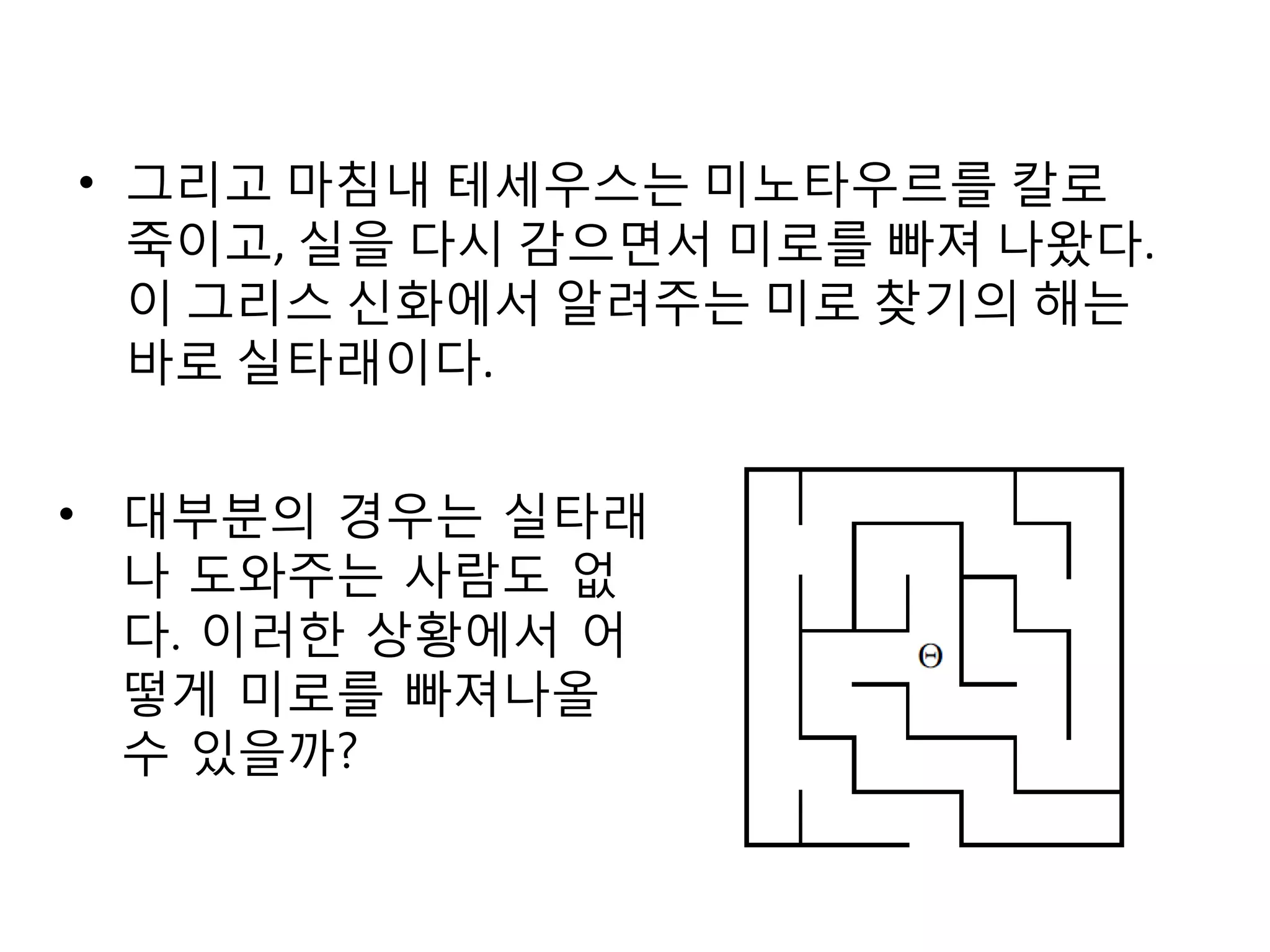 • 그리고 마침내 테세우스는 미노타우르를 칼로
죽이고, 실을 다시 감으면서 미로를 빠져 나왔다.
이 그리스 신화에서 알려주는 미로 찾기의 해는
바로 실타래이다.
• 대부분의 경우는 실타래
나 도와주는 사람도 없
다. 이러한 상황에서 어
떻게 미로를 빠져나올
수 있을까?

 