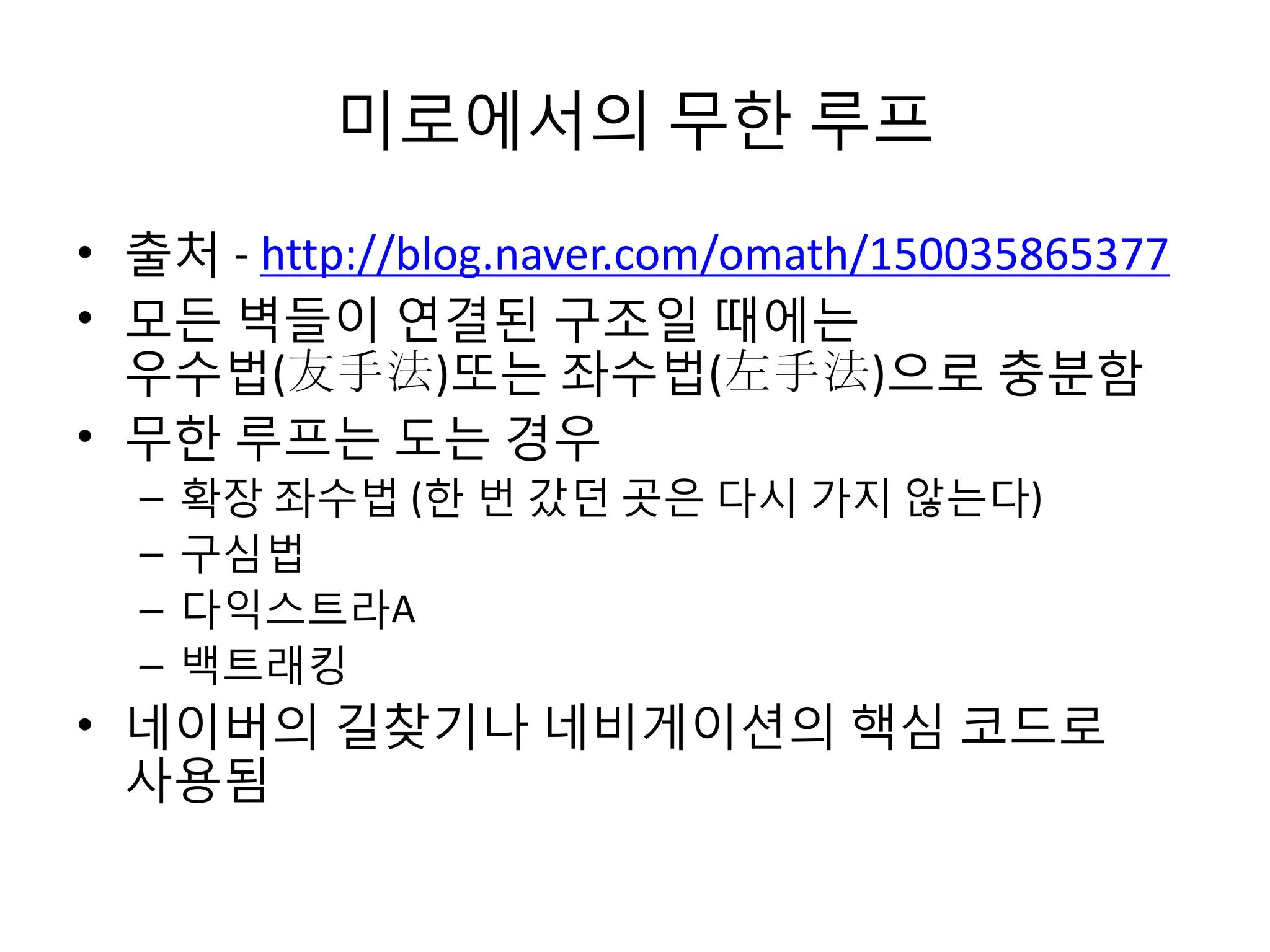 미로에서의 무한 루프
• 출처 - http://blog.naver.com/omath/150035865377
• 모든 벽들이 연결된 구조일 때에는
우수법(友手法)또는 좌수법(左手法)으로 충분함
• 무한 루프는 도는 경우
–
–
–
–

확장 좌수법 (한 번 갔던 곳은 다시 가지 않는다)
구심법
다익스트라A
백트래킹

• 네이버의 길찾기나 네비게이션의 핵심 코드로
사용됨

 