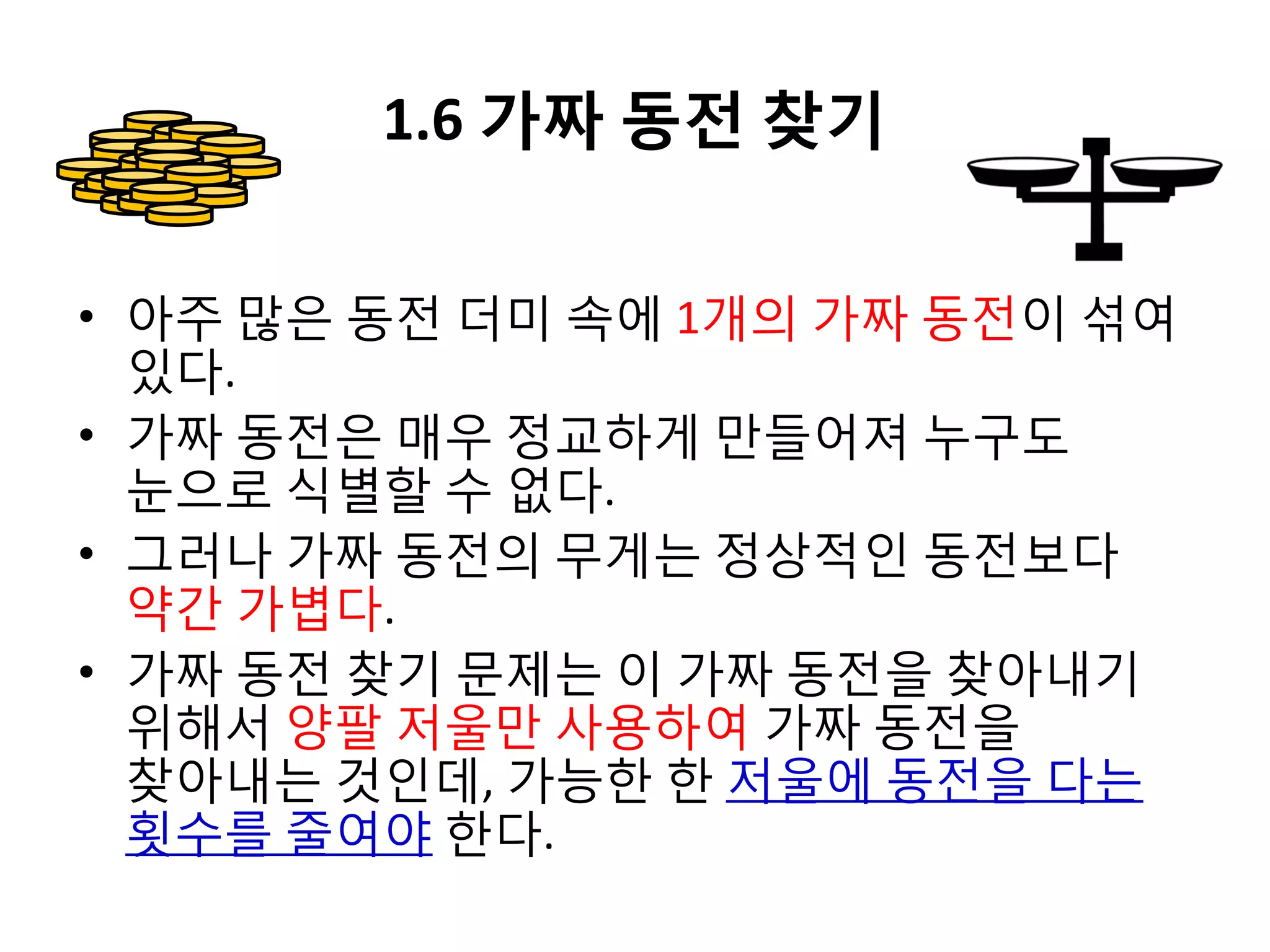 1.6 가짜 동전 찾기
• 아주 많은 동전 더미 속에 1개의 가짜 동전이 섞여
있다.
• 가짜 동전은 매우 정교하게 만들어져 누구도
눈으로 식별할 수 없다.
• 그러나 가짜 동전의 무게는 정상적인 동전보다
약간 가볍다.
• 가짜 동전 찾기 문제는 이 가짜 동전을 찾아내기
위해서 양팔 저울만 사용하여 가짜 동전을
찾아내는 것인데, 가능한 한 저울에 동전을 다는
횟수를 줄여야 한다.

 