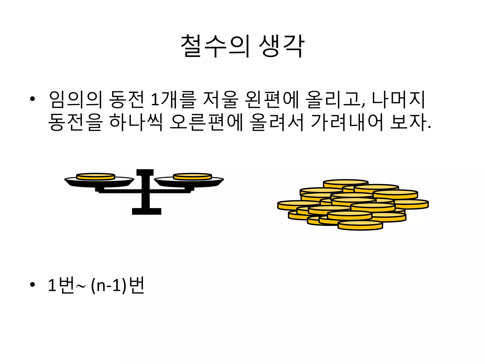 철수의 생각
• 임의의 동전 1개를 저울 왼편에 올리고, 나머지
동전을 하나씩 오른편에 올려서 가려내어 보자.

• 1번 (n-1)번

 