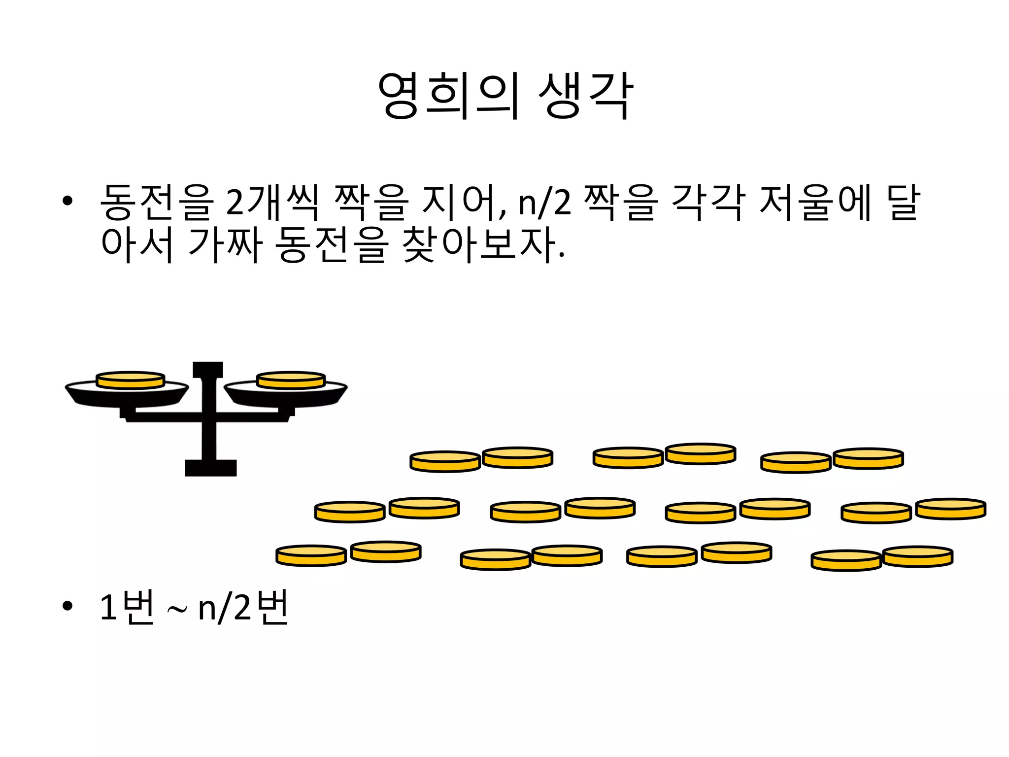 영희의 생각
• 동전을 2개씩 짝을 지어, n/2 짝을 각각 저울에 달
아서 가짜 동전을 찾아보자.

• 1번  n/2번

 