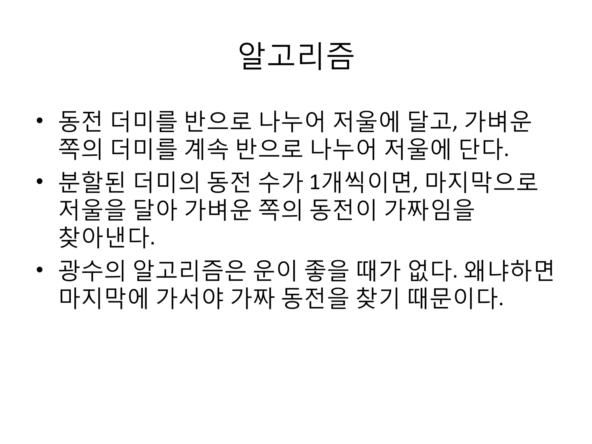 알고리즘
• 동전 더미를 반으로 나누어 저울에 달고, 가벼운
쪽의 더미를 계속 반으로 나누어 저울에 단다.
• 분할된 더미의 동전 수가 1개씩이면, 마지막으로
저울을 달아 가벼운 쪽의 동전이 가짜임을
찾아낸다.
• 광수의 알고리즘은 운이 좋을 때가 없다. 왜냐하면
마지막에 가서야 가짜 동전을 찾기 때문이다.

 