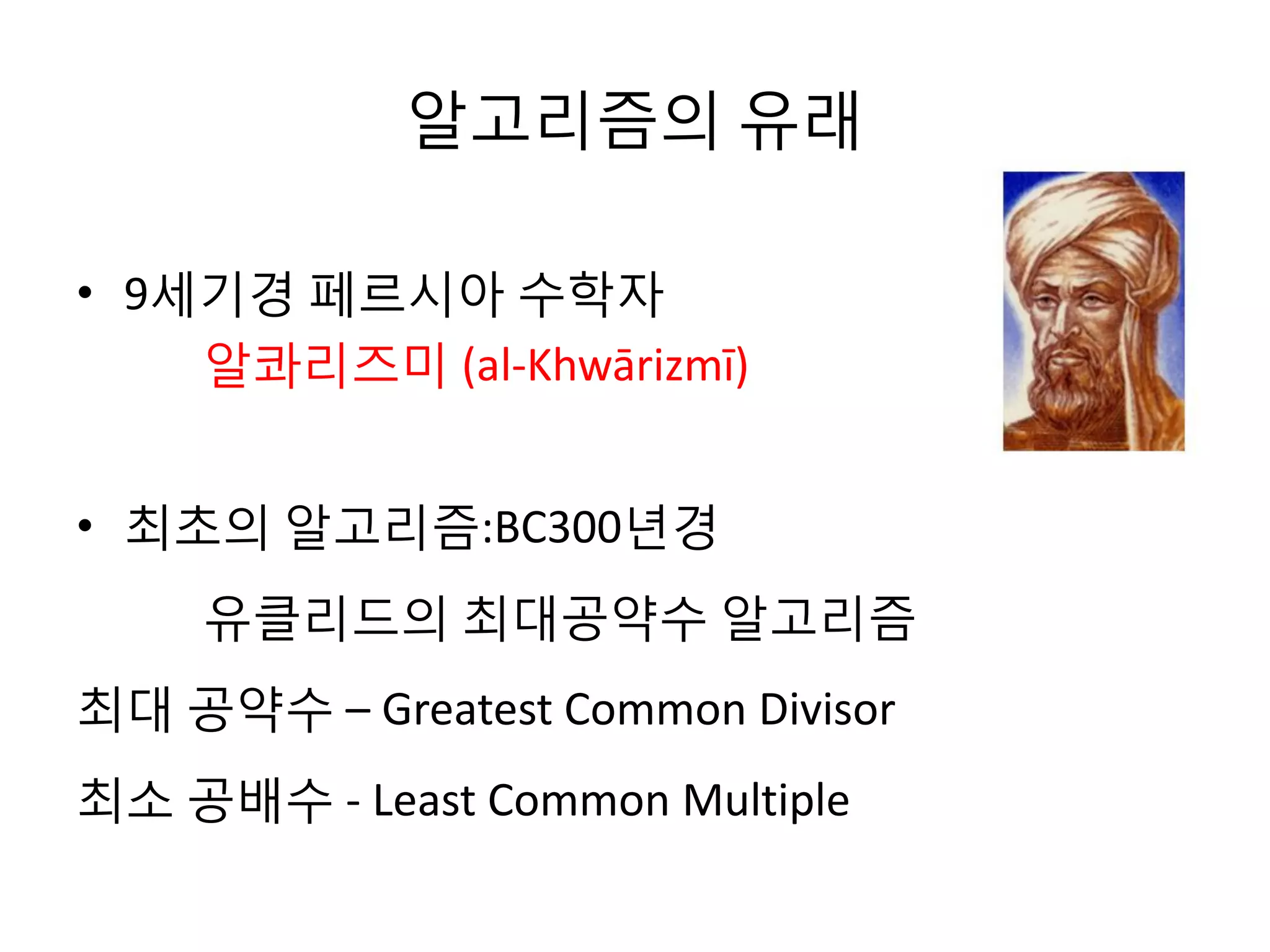 알고리즘의 유래
• 9세기경 페르시아 수학자
알콰리즈미 (al-Khwārizmī)
• 최초의 알고리즘:BC300년경
유클리드의 최대공약수 알고리즘
최대 공약수 – Greatest Common Divisor
최소 공배수 - Least Common Multiple

 