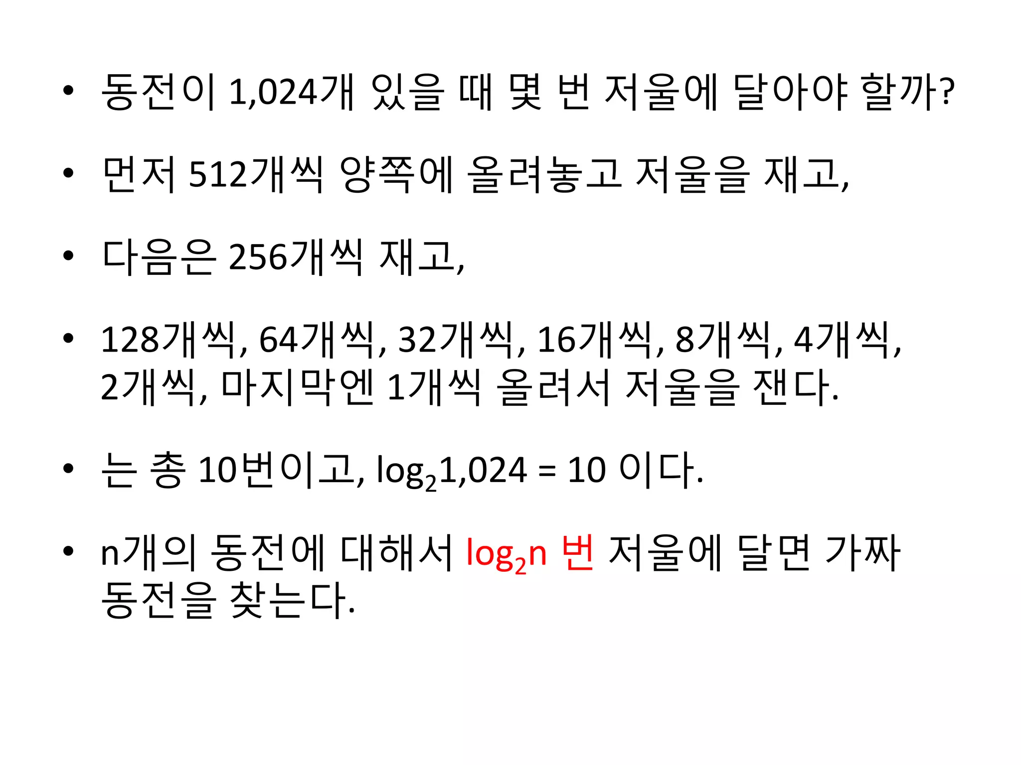 • 동전이 1,024개 있을 때 몇 번 저울에 달아야 할까?
• 먼저 512개씩 양쪽에 올려놓고 저울을 재고,

• 다음은 256개씩 재고,
• 128개씩, 64개씩, 32개씩, 16개씩, 8개씩, 4개씩,
2개씩, 마지막엔 1개씩 올려서 저울을 잰다.
• 는 총 10번이고, log21,024 = 10 이다.
• n개의 동전에 대해서 log2n 번 저울에 달면 가짜
동전을 찾는다.

 