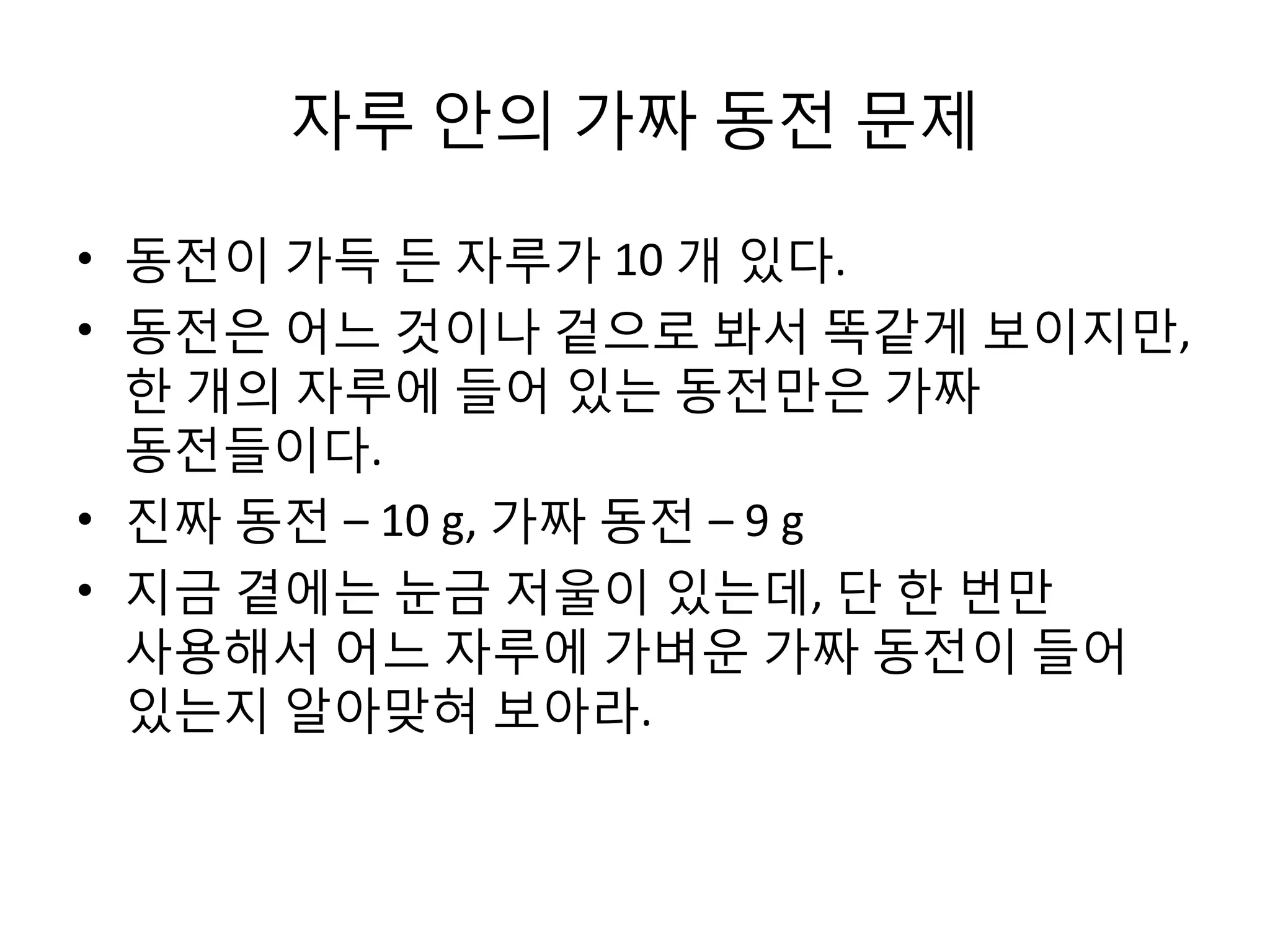 자루 안의 가짜 동전 문제
• 동전이 가득 든 자루가 10 개 있다.
• 동전은 어느 것이나 겉으로 봐서 똑같게 보이지만,
한 개의 자루에 들어 있는 동전만은 가짜
동전들이다.
• 진짜 동전 – 10 g, 가짜 동전 – 9 g
• 지금 곁에는 눈금 저울이 있는데, 단 한 번만
사용해서 어느 자루에 가벼운 가짜 동전이 들어
있는지 알아맞혀 보아라.

 