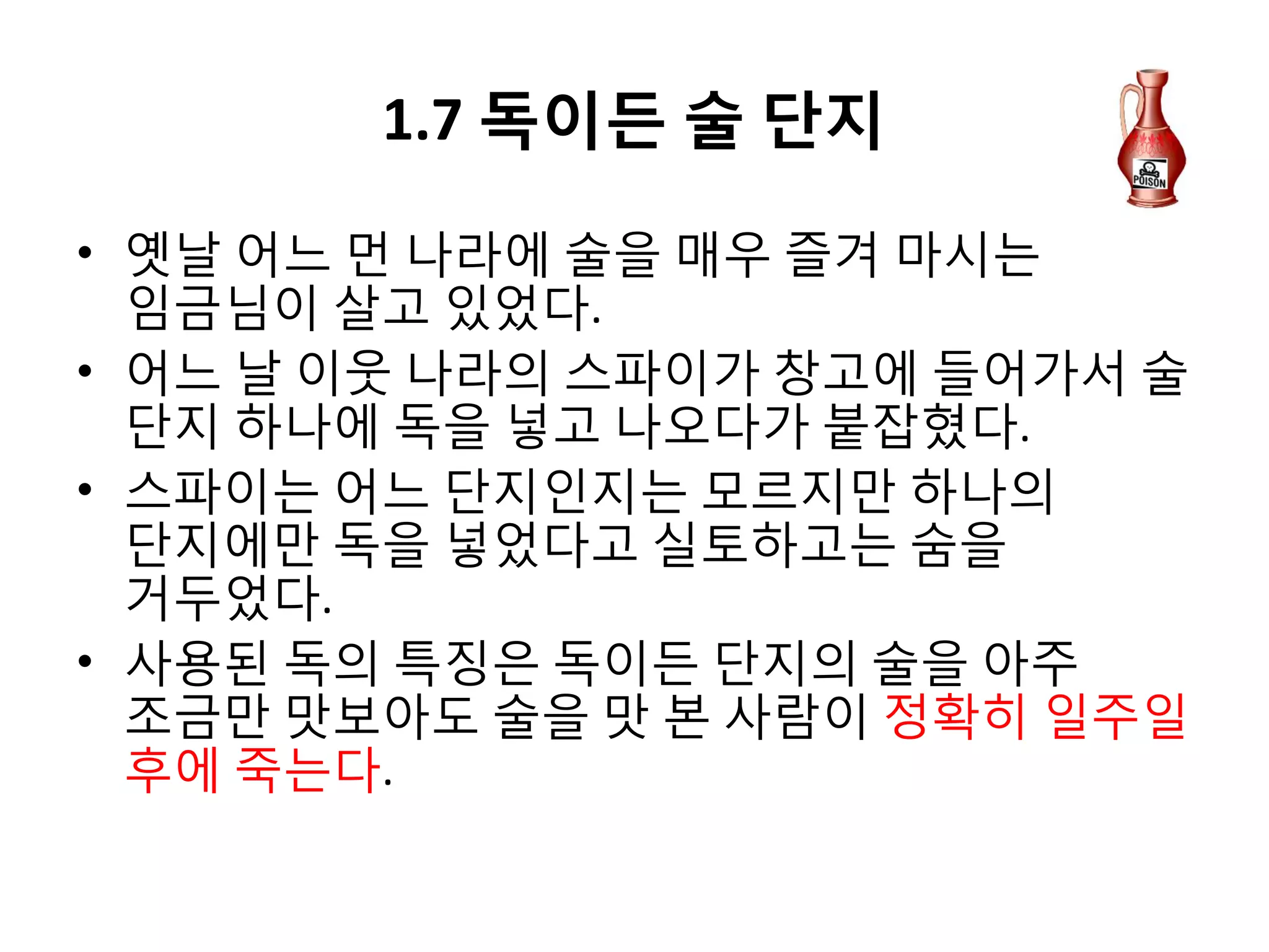 1.7 독이든 술 단지
• 옛날 어느 먼 나라에 술을 매우 즐겨 마시는
임금님이 살고 있었다.
• 어느 날 이웃 나라의 스파이가 창고에 들어가서 술
단지 하나에 독을 넣고 나오다가 붙잡혔다.
• 스파이는 어느 단지인지는 모르지만 하나의
단지에만 독을 넣었다고 실토하고는 숨을
거두었다.
• 사용된 독의 특징은 독이든 단지의 술을 아주
조금만 맛보아도 술을 맛 본 사람이 정확히 일주일
후에 죽는다.

 