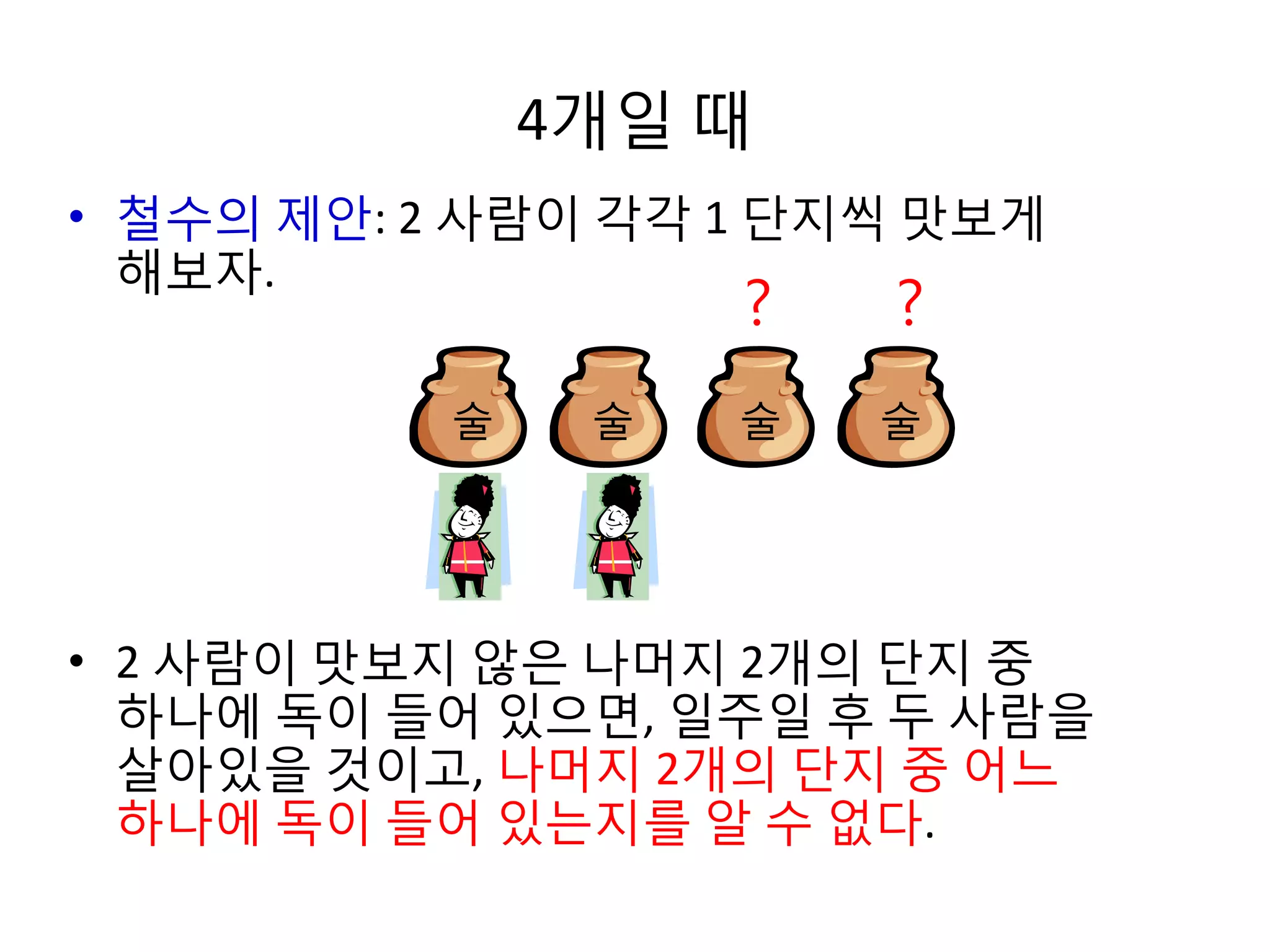 4개일 때
• 철수의 제안: 2 사람이 각각 1 단지씩 맛보게
해보자.

?

술

술

?

술

술

• 2 사람이 맛보지 않은 나머지 2개의 단지 중
하나에 독이 들어 있으면, 일주일 후 두 사람을
살아있을 것이고, 나머지 2개의 단지 중 어느
하나에 독이 들어 있는지를 알 수 없다.

 