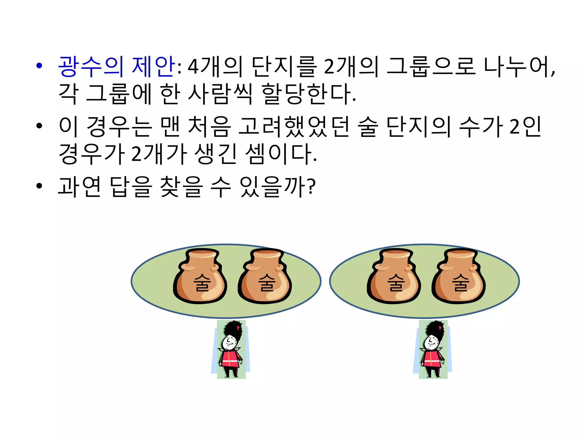 • 광수의 제안: 4개의 단지를 2개의 그룹으로 나누어,
각 그룹에 한 사람씩 할당한다.
• 이 경우는 맨 처음 고려했었던 술 단지의 수가 2인
경우가 2개가 생긴 셈이다.
• 과연 답을 찾을 수 있을까?

술

술

술

술

 