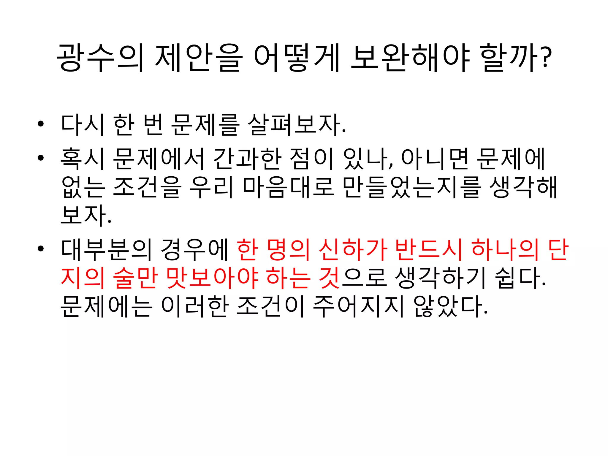 광수의 제안을 어떻게 보완해야 할까?
• 다시 한 번 문제를 살펴보자.
• 혹시 문제에서 간과한 점이 있나, 아니면 문제에
없는 조건을 우리 마음대로 만들었는지를 생각해
보자.
• 대부분의 경우에 한 명의 신하가 반드시 하나의 단
지의 술만 맛보아야 하는 것으로 생각하기 쉽다.
문제에는 이러한 조건이 주어지지 않았다.

 