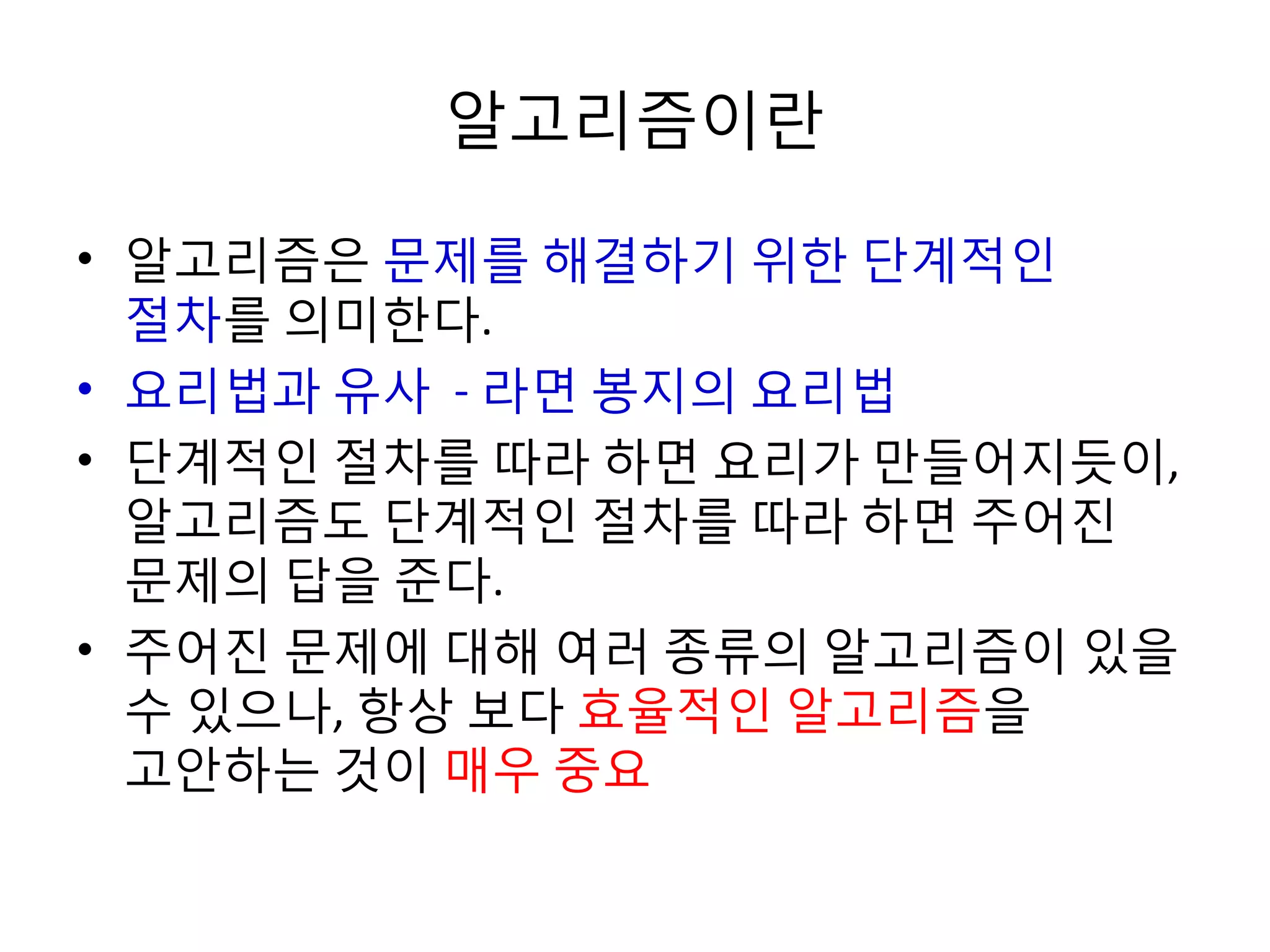 알고리즘이란
• 알고리즘은 문제를 해결하기 위한 단계적인
절차를 의미한다.
• 요리법과 유사 - 라면 봉지의 요리법
• 단계적인 절차를 따라 하면 요리가 만들어지듯이,
알고리즘도 단계적인 절차를 따라 하면 주어진
문제의 답을 준다.
• 주어진 문제에 대해 여러 종류의 알고리즘이 있을
수 있으나, 항상 보다 효율적인 알고리즘을
고안하는 것이 매우 중요

 