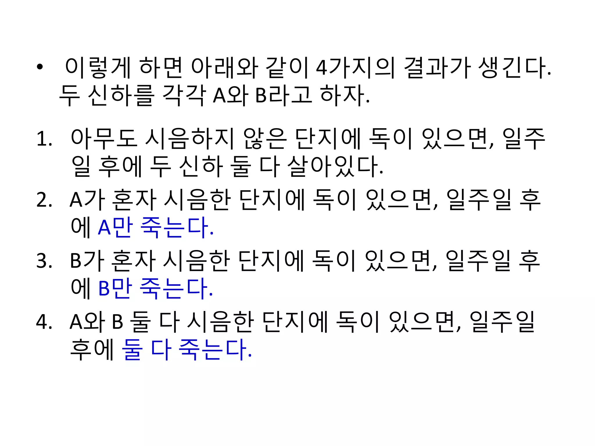• 이렇게 하면 아래와 같이 4가지의 결과가 생긴다.
두 신하를 각각 A와 B라고 하자.
1. 아무도 시음하지 않은 단지에 독이 있으면, 일주
일 후에 두 신하 둘 다 살아있다.
2. A가 혼자 시음한 단지에 독이 있으면, 일주일 후
에 A만 죽는다.
3. B가 혼자 시음한 단지에 독이 있으면, 일주일 후
에 B만 죽는다.
4. A와 B 둘 다 시음한 단지에 독이 있으면, 일주일
후에 둘 다 죽는다.

 
