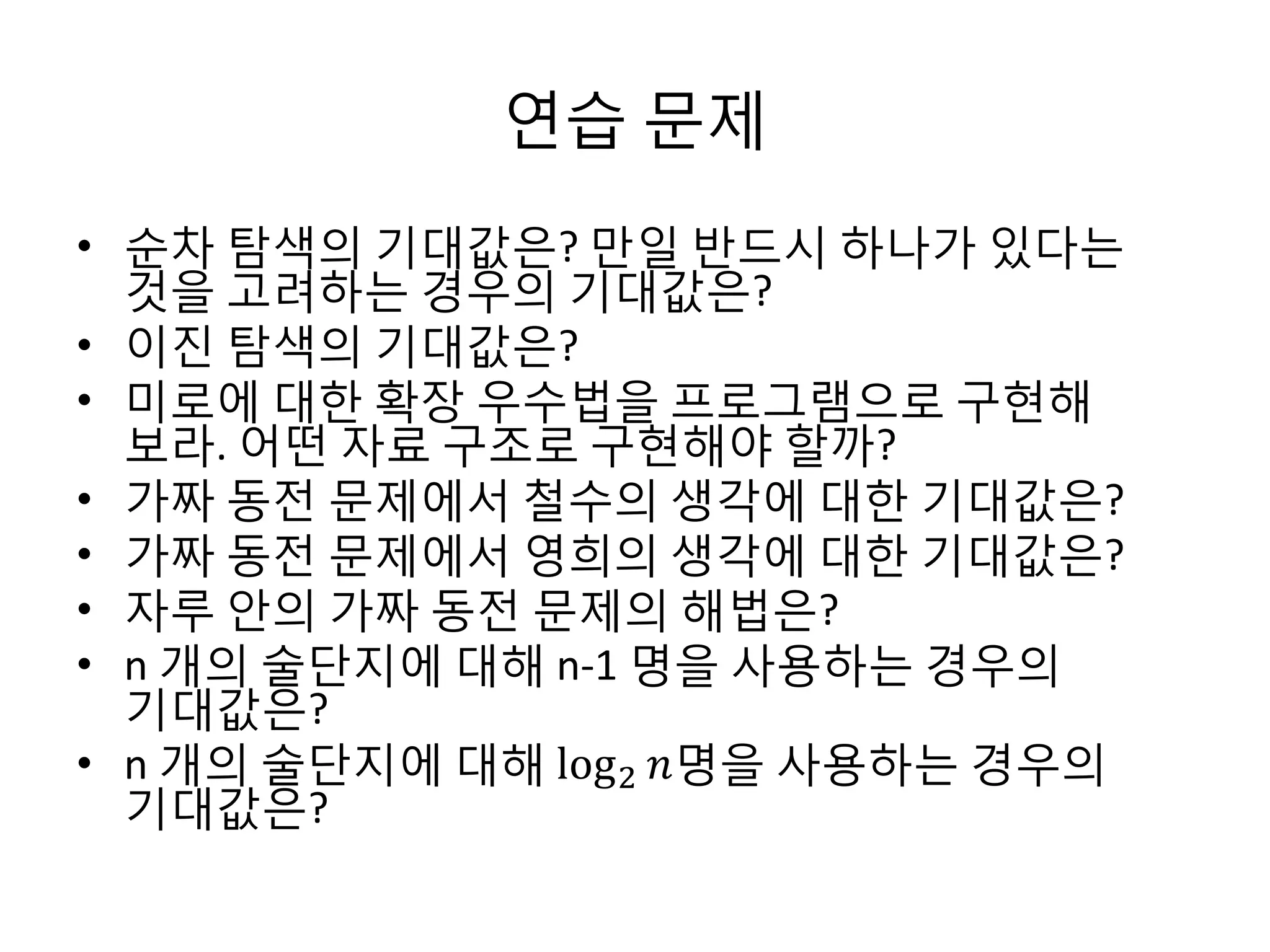연습 문제
• 순차 탐색의 기대값은? 만일 반드시 하나가 있다는
것을 고려하는 경우의 기대값은?
• 이진 탐색의 기대값은?
• 미로에 대한 확장 우수법을 프로그램으로 구현해
보라. 어떤 자료 구조로 구현해야 할까?
• 가짜 동전 문제에서 철수의 생각에 대한 기대값은?
• 가짜 동전 문제에서 영희의 생각에 대한 기대값은?
• 자루 안의 가짜 동전 문제의 해법은?
• n 개의 술단지에 대해 n-1 명을 사용하는 경우의
기대값은?
• n 개의 술단지에 대해 log 2 𝑛명을 사용하는 경우의
기대값은?

 