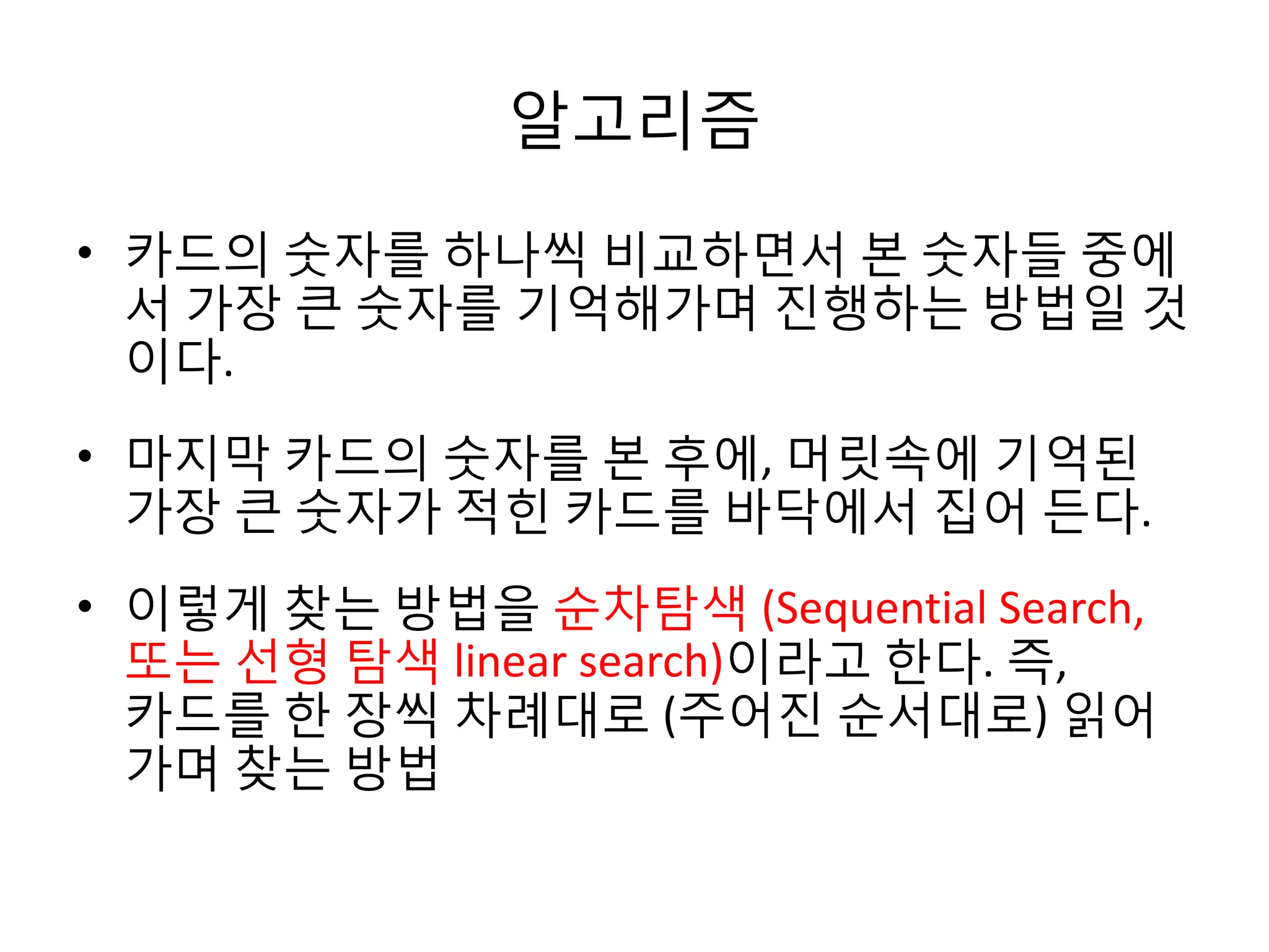 알고리즘
• 카드의 숫자를 하나씩 비교하면서 본 숫자들 중에
서 가장 큰 숫자를 기억해가며 진행하는 방법일 것
이다.
• 마지막 카드의 숫자를 본 후에, 머릿속에 기억된
가장 큰 숫자가 적힌 카드를 바닥에서 집어 든다.
• 이렇게 찾는 방법을 순차탐색 (Sequential Search,
또는 선형 탐색 linear search)이라고 한다. 즉,
카드를 한 장씩 차례대로 (주어진 순서대로) 읽어
가며 찾는 방법

 