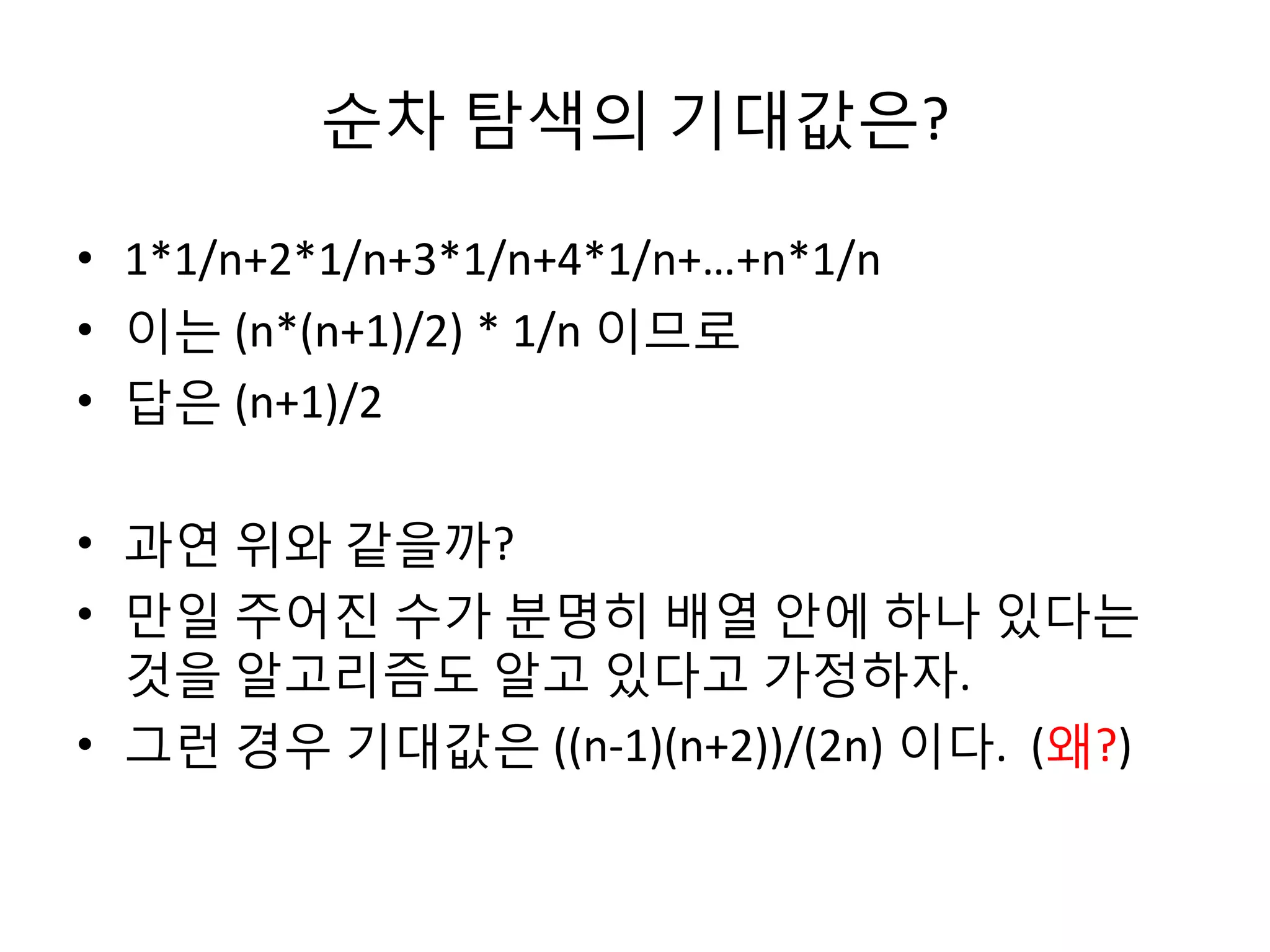 순차 탐색의 기대값은?
• 1*1/n+2*1/n+3*1/n+4*1/n+…+n*1/n
• 이는 (n*(n+1)/2) * 1/n 이므로
• 답은 (n+1)/2

• 과연 위와 같을까?
• 만일 주어진 수가 분명히 배열 안에 하나 있다는
것을 알고리즘도 알고 있다고 가정하자.
• 그런 경우 기대값은 ((n-1)(n+2))/(2n) 이다. (왜?)

 