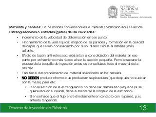 Proceso de Inyección de Plásticos
 13
Mazarota y canales: En los moldes convencionales el material solidiﬁcado aquí se recicla.
Estrangulaciones o entradas (gates) de las cavidades:!
•  Incremento de la velocidad de deformación en ese punto
•  Hinchamiento de la vena líquida: mojado de las paredes y formación en la cavidad
de capas que se van consolidando por cuyo interior circula el material, más
caliente.
•  Efecto de tapón anti-retroceso: adelantan la consolidación del material en ese
punto por enfriamiento más rápido al ser la sección pequeña. Permite separar la
pìquera de la boquilla de inyección antes de consolidado todo el material de la
cavidad.
•  Facilitan el desprendimiento del material solidiﬁcado en los canales.
•  NO DEBEN producir chorros que produzcan salpicaduras (que después no sueldan
con la masa), para ello:
•  Bien la sección de la estrangulación no debe ser demasiado pequeña (si se
quiere reducir el caudal, debe aumentarse la longitud de la estricción).
•  Bien se hace que el ﬂujo entre directamente en contacto con la pared, p.ej.
entrada tangencial.

 