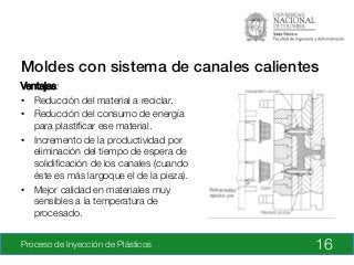 Proceso de Inyección de Plásticos
 16
Moldes con sistema de canales calientes!
Ventajas:
•  Reducción del material a reciclar.
•  Reducción del consumo de energía
para plastiﬁcar ese material.
•  Incremento de la productividad por
eliminación del tiempo de espera de
solidiﬁcación de los canales (cuando
éste es más largoque el de la pieza).
•  Mejor calidad en materiales muy
sensibles a la temperatura de
procesado.

 