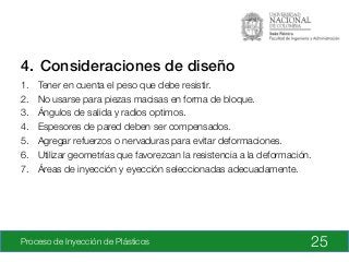 Proceso de Inyección de Plásticos
4.  Consideraciones de diseño!
1.  Tener en cuenta el peso que debe resistir.
2.  No usarse para piezas macisas en forma de bloque.
3.  Ángulos de salida y radios optimos.
4.  Espesores de pared deben ser compensados.
5.  Agregar refuerzos o nervaduras para evitar deformaciones.
6.  Utilizar geometrías que favorezcan la resistencia a la deformación.
7.  Áreas de inyección y eyección seleccionadas adecuadamente.
25
 