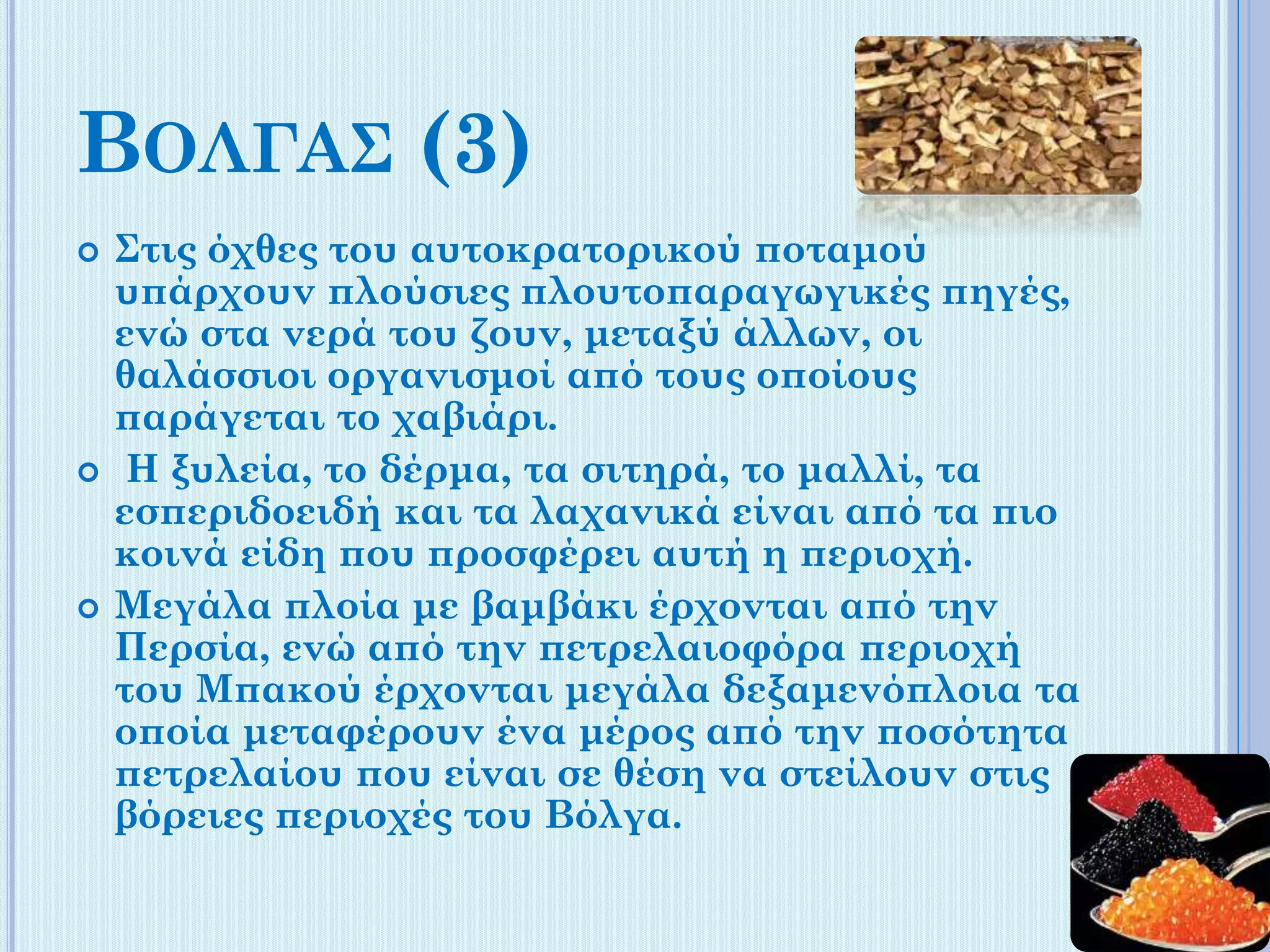 ΒΟΛΓΑΣ (3)






Στις όχθες του αυτοκρατορικού ποταμού
υπάρχουν πλούσιες πλουτοπαραγωγικές πηγές,
ενώ στα νερά του ζουν, μεταξύ άλλων, οι
θαλάσσιοι οργανισμοί από τους οποίους
παράγεται το χαβιάρι.
Η ξυλεία, το δέρμα, τα σιτηρά, το μαλλί, τα
εσπεριδοειδή και τα λαχανικά είναι από τα πιο
κοινά είδη που προσφέρει αυτή η περιοχή.
Μεγάλα πλοία με βαμβάκι έρχονται από την
Περσία, ενώ από την πετρελαιοφόρα περιοχή
του Μπακού έρχονται μεγάλα δεξαμενόπλοια τα
οποία μεταφέρουν ένα μέρος από την ποσότητα
πετρελαίου που είναι σε θέση να στείλουν στις
βόρειες περιοχές του Βόλγα.

 