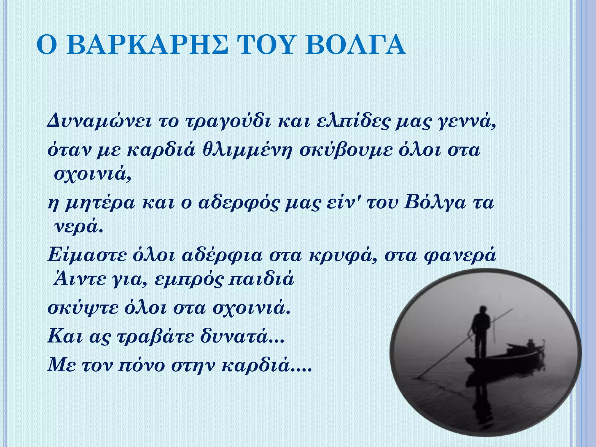 Ο ΒΑΡΚΑΡΗΣ ΤΟΥ ΒΟΛΓΑ
Δυναμώνει το τραγούδι και ελπίδες μας γεννά,
όταν με κaρδιά θλιμμένη σκύβουμε όλοι στα
σχοινιά,
η μητέρα και ο αδερφός μας είν' του Βόλγα τα
νερά.
Είμαστε όλοι αδέρφια στα κρυφά, στα φανερά
Άιντε για, εμπρός παιδιά
σκύψτε όλοι στα σχοινιά.
Και ας τραβάτε δυνατά...
Με τον πόνο στην καρδιά....

 