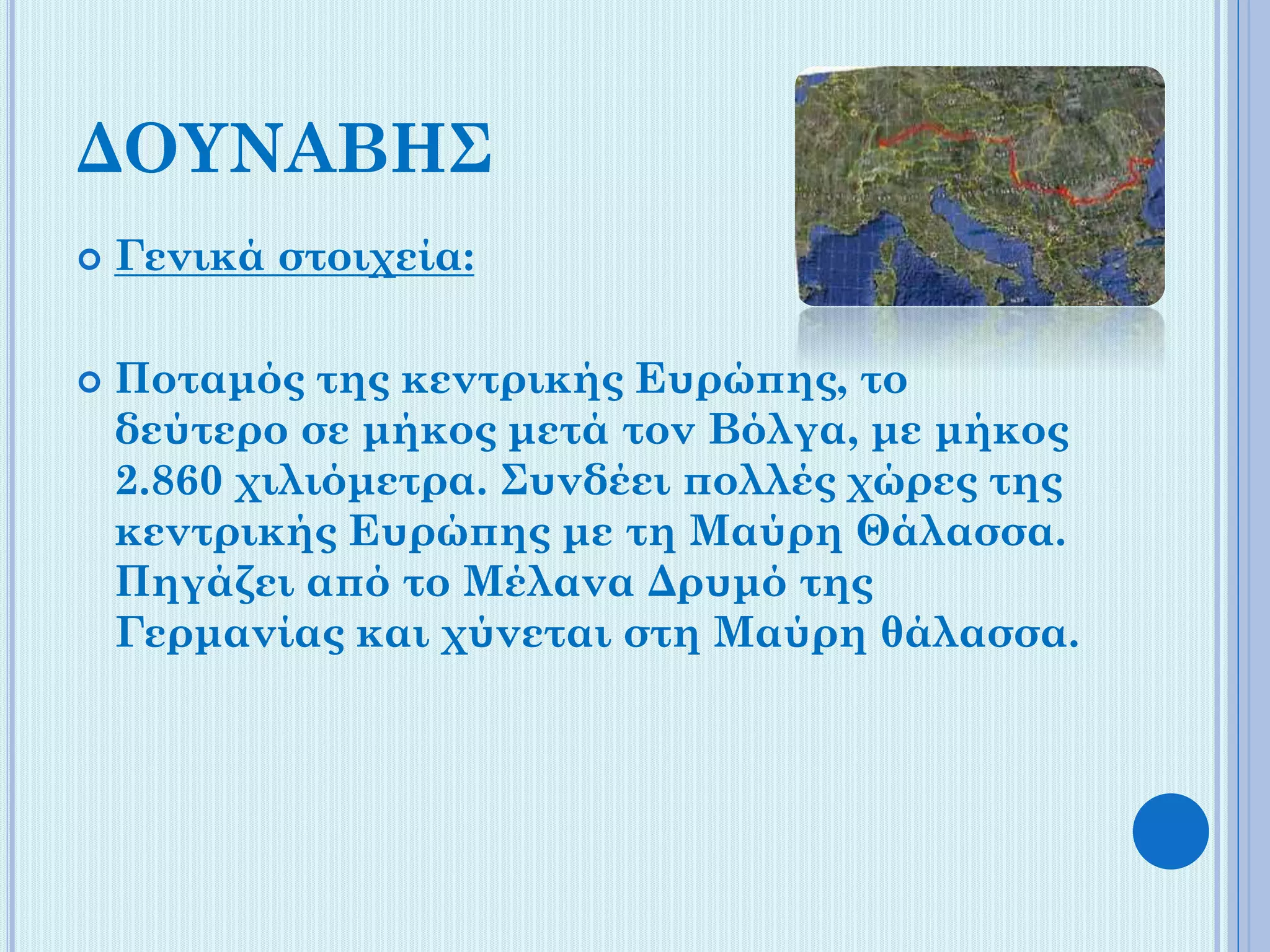 ΔΟΥΝΑΒΗΣ




Γενικά στοιχεία:
Ποταμός της κεντρικής Ευρώπης, το
δεύτερο σε μήκος μετά τον Βόλγα, με μήκος
2.860 χιλιόμετρα. Συνδέει πολλές χώρες της
κεντρικής Ευρώπης με τη Μαύρη Θάλασσα.
Πηγάζει από το Μέλανα Δρυμό της
Γερμανίας και χύνεται στη Μαύρη θάλασσα.

 