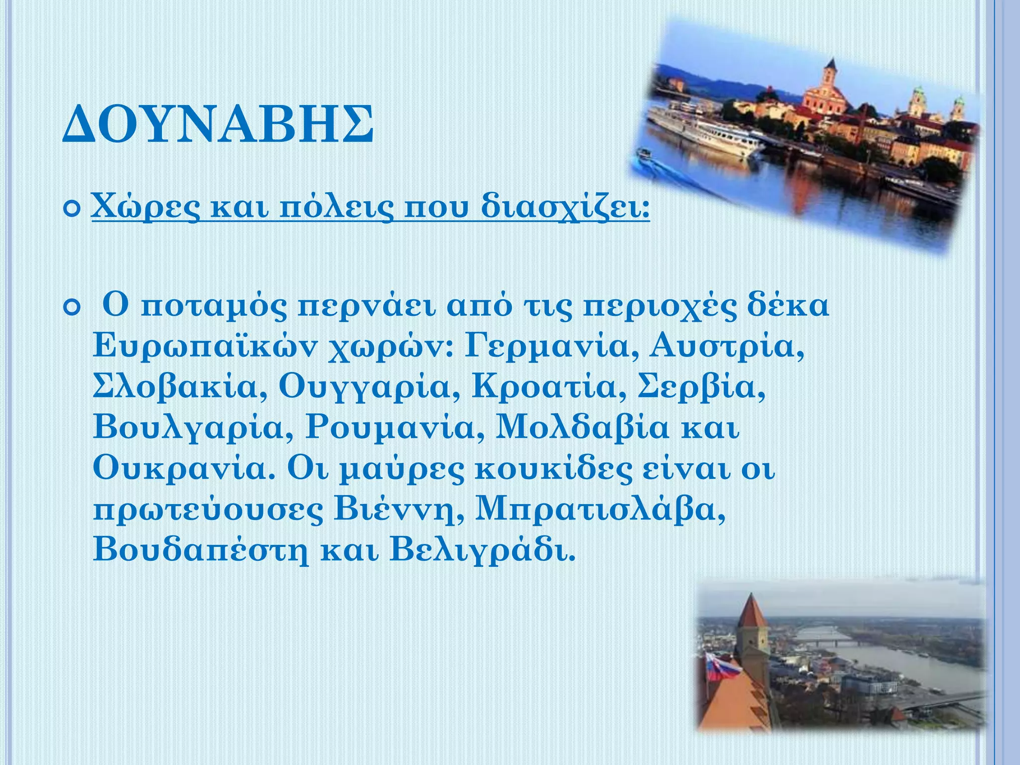 ΔΟΥΝΑΒΗΣ




Χώρες και πόλεις που διασχίζει:
Ο ποταμός περνάει από τις περιοχές δέκα
Ευρωπαϊκών χωρών: Γερμανία, Αυστρία,
Σλοβακία, Ουγγαρία, Κροατία, Σερβία,
Βουλγαρία, Ρουμανία, Μολδαβία και
Ουκρανία. Οι μαύρες κουκίδες είναι οι
πρωτεύουσες Βιέννη, Μπρατισλάβα,
Βουδαπέστη και Βελιγράδι.

 