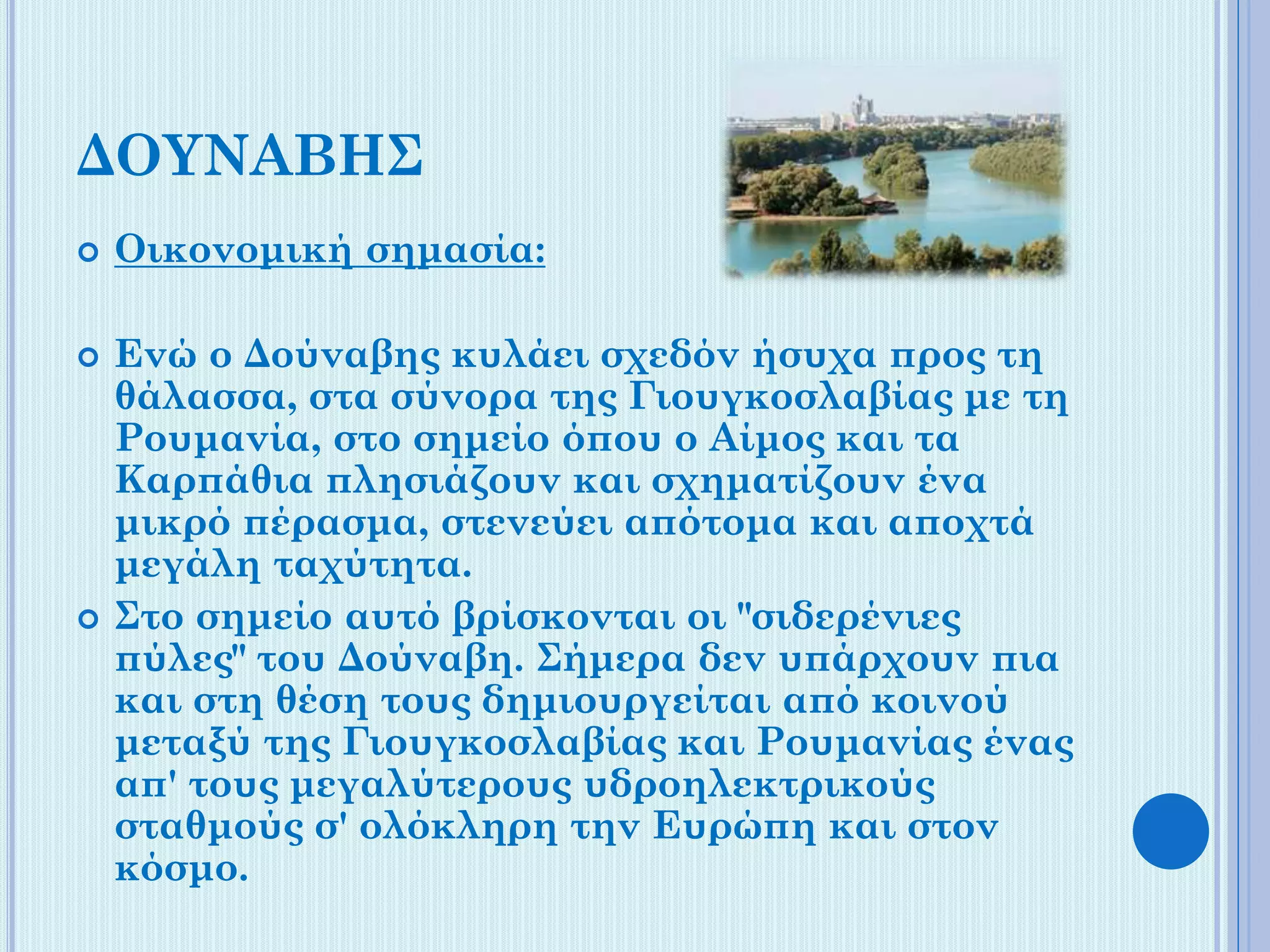 ΔΟΥΝΑΒΗΣ






Οικονομική σημασία:
Ενώ ο Δούναβης κυλάει σχεδόν ήσυχα προς τη
θάλασσα, στα σύνορα της Γιουγκοσλαβίας με τη
Ρουμανία, στο σημείο όπου ο Αίμος και τα
Καρπάθια πλησιάζουν και σχηματίζουν ένα
μικρό πέρασμα, στενεύει απότομα και αποχτά
μεγάλη ταχύτητα.
Στο σημείο αυτό βρίσκονται οι "σιδερένιες
πύλες" του Δούναβη. Σήμερα δεν υπάρχουν πια
και στη θέση τους δημιουργείται από κοινού
μεταξύ της Γιουγκοσλαβίας και Ρουμανίας ένας
απ' τους μεγαλύτερους υδροηλεκτρικούς
σταθμούς σ' ολόκληρη την Ευρώπη και στον
κόσμο.

 