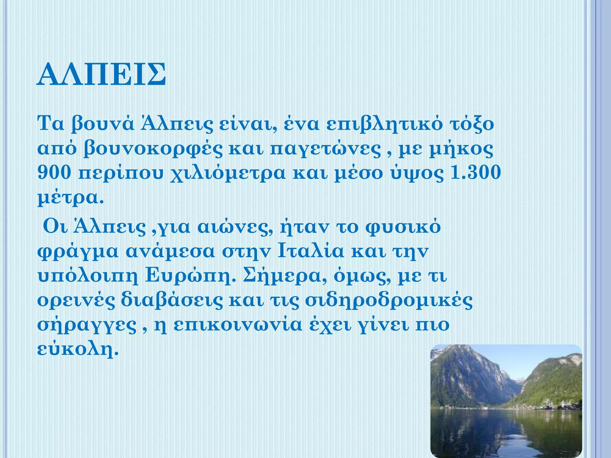 ΑΛΠΕΙΣ
Τα βουνά Άλπεις είναι, ένα επιβλητικό τόξο
από βουνοκορφές και παγετώνες , με μήκος
900 περίπου χιλιόμετρα και μέσο ύψος 1.300
μέτρα.
Οι Άλπεις ,για αιώνες, ήταν το φυσικό
φράγμα ανάμεσα στην Ιταλία και την
υπόλοιπη Ευρώπη. Σήμερα, όμως, με τι
ορεινές διαβάσεις και τις σιδηροδρομικές
σήραγγες , η επικοινωνία έχει γίνει πιο
εύκολη.

 