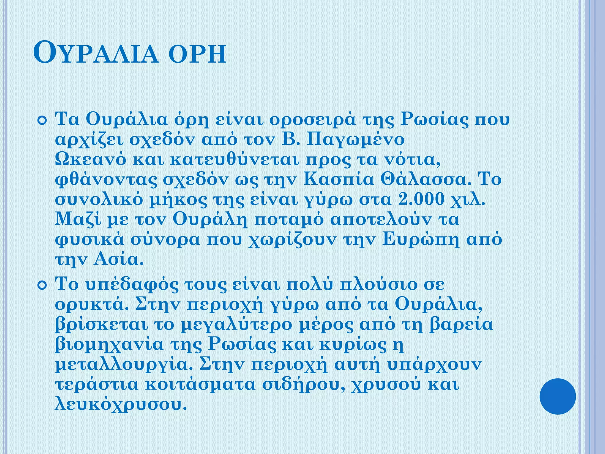 ΟΥΡΑΛΙΑ ΟΡΗ




Τα Ουράλια όρη είναι οροσειρά της Ρωσίας που
αρχίζει σχεδόν από τον Β. Παγωμένο
Ωκεανό και κατευθύνεται προς τα νότια,
φθάνοντας σχεδόν ως την Κασπία Θάλασσα. Το
συνολικό μήκος της είναι γύρω στα 2.000 χιλ.
Μαζί με τον Ουράλη ποταμό αποτελούν τα
φυσικά σύνορα που χωρίζουν την Ευρώπη από
την Ασία.
Το υπέδαφός τους είναι πολύ πλούσιο σε
ορυκτά. Στην περιοχή γύρω από τα Ουράλια,
βρίσκεται το μεγαλύτερο μέρος από τη βαρεία
βιομηχανία της Ρωσίας και κυρίως η
μεταλλουργία. Στην περιοχή αυτή υπάρχουν
τεράστια κοιτάσματα σιδήρου, χρυσού και
λευκόχρυσου.

 
