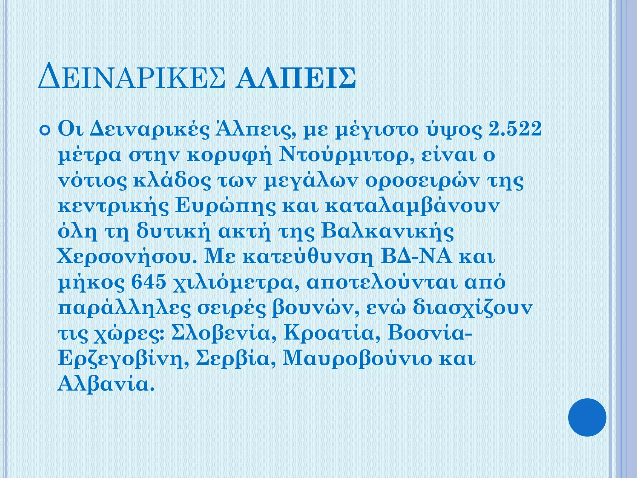 ΔΕΙΝAΡΙΚΕΣ ΑΛΠΕΙΣ


Οι Δειναρικές Άλπεις, με μέγιστο ύψος 2.522
μέτρα στην κορυφή Ντούρμιτορ, είναι ο
νότιος κλάδος των μεγάλων οροσειρών της
κεντρικής Ευρώπης και καταλαμβάνουν
όλη τη δυτική ακτή της Βαλκανικής
Χερσονήσου. Με κατεύθυνση ΒΔ-ΝΑ και
μήκος 645 χιλιόμετρα, αποτελούνται από
παράλληλες σειρές βουνών, ενώ διασχίζουν
τις χώρες: Σλοβενία, Κροατία, ΒοσνίαΕρζεγοβίνη, Σερβία, Μαυροβούνιο και
Αλβανία.

 